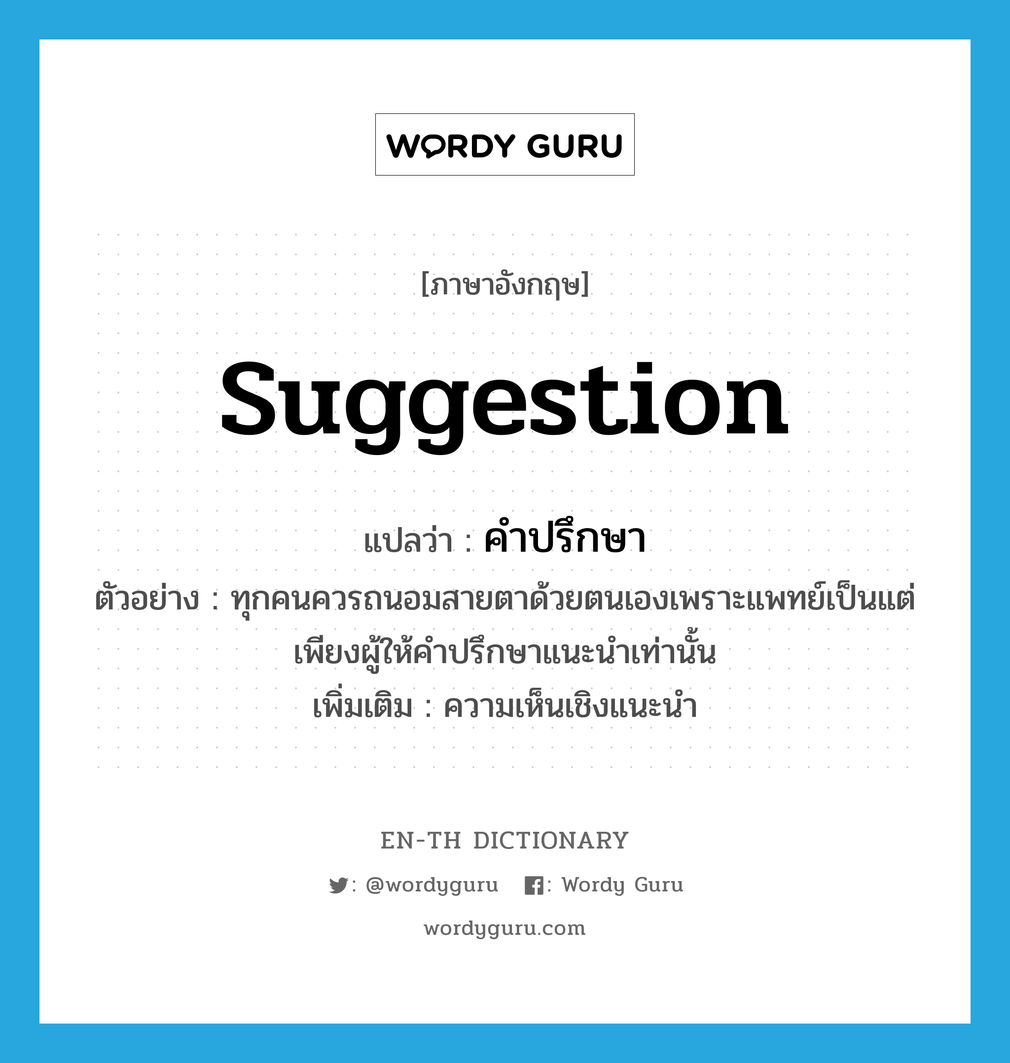 suggestion แปลว่า?, คำศัพท์ภาษาอังกฤษ suggestion แปลว่า คำปรึกษา ประเภท N ตัวอย่าง ทุกคนควรถนอมสายตาด้วยตนเองเพราะแพทย์เป็นแต่เพียงผู้ให้คำปรึกษาแนะนำเท่านั้น เพิ่มเติม ความเห็นเชิงแนะนำ หมวด N