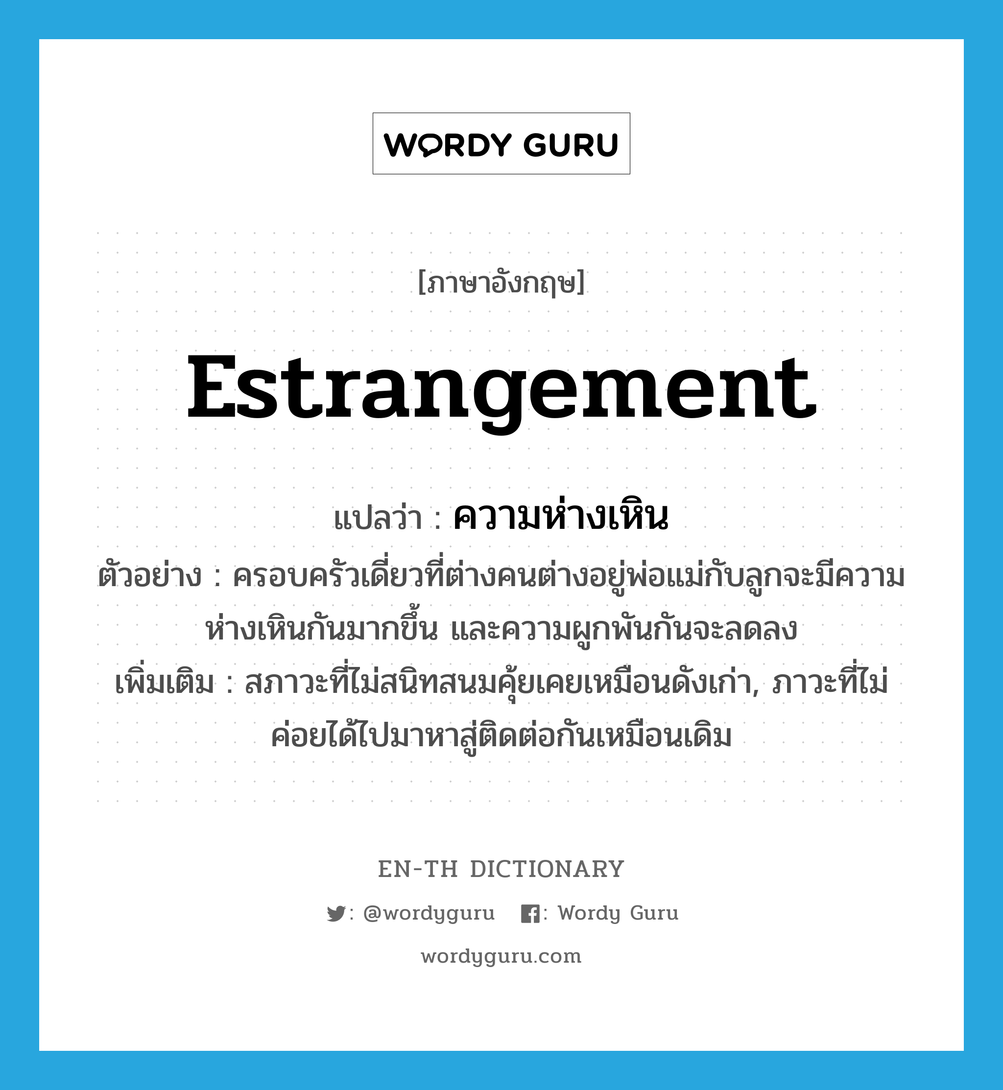 estrangement แปลว่า?, คำศัพท์ภาษาอังกฤษ estrangement แปลว่า ความห่างเหิน ประเภท N ตัวอย่าง ครอบครัวเดี่ยวที่ต่างคนต่างอยู่พ่อแม่กับลูกจะมีความห่างเหินกันมากขึ้น และความผูกพันกันจะลดลง เพิ่มเติม สภาวะที่ไม่สนิทสนมคุ้ยเคยเหมือนดังเก่า, ภาวะที่ไม่ค่อยได้ไปมาหาสู่ติดต่อกันเหมือนเดิม หมวด N