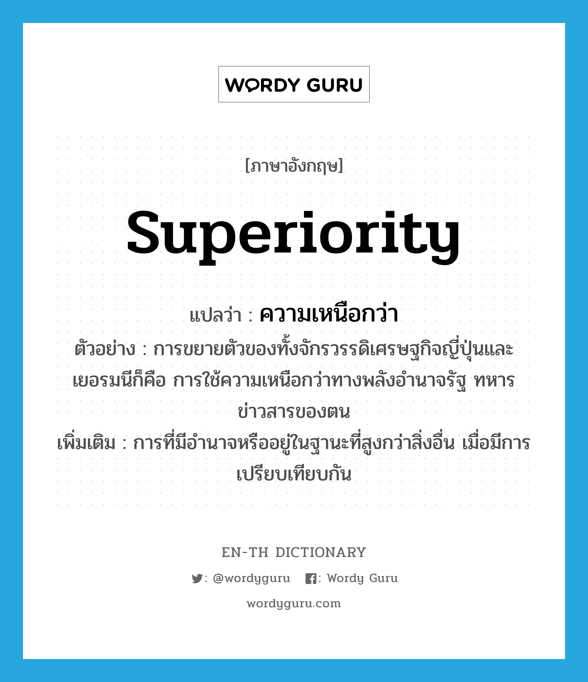 superiority แปลว่า?, คำศัพท์ภาษาอังกฤษ superiority แปลว่า ความเหนือกว่า ประเภท N ตัวอย่าง การขยายตัวของทั้งจักรวรรดิเศรษฐกิจญี่ปุ่นและเยอรมนีก็คือ การใช้ความเหนือกว่าทางพลังอำนาจรัฐ ทหาร ข่าวสารของตน เพิ่มเติม การที่มีอำนาจหรืออยู่ในฐานะที่สูงกว่าสิ่งอื่น เมื่อมีการเปรียบเทียบกัน หมวด N