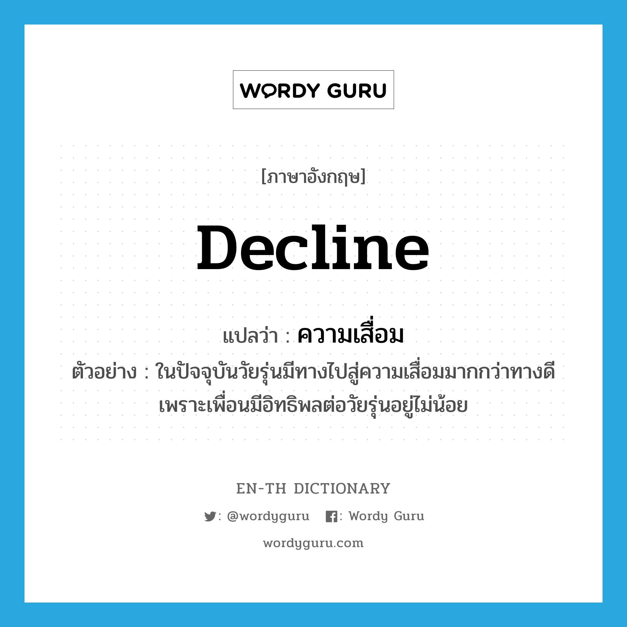 decline แปลว่า?, คำศัพท์ภาษาอังกฤษ decline แปลว่า ความเสื่อม ประเภท N ตัวอย่าง ในปัจจุบันวัยรุ่นมีทางไปสู่ความเสื่อมมากกว่าทางดีเพราะเพื่อนมีอิทธิพลต่อวัยรุ่นอยู่ไม่น้อย หมวด N