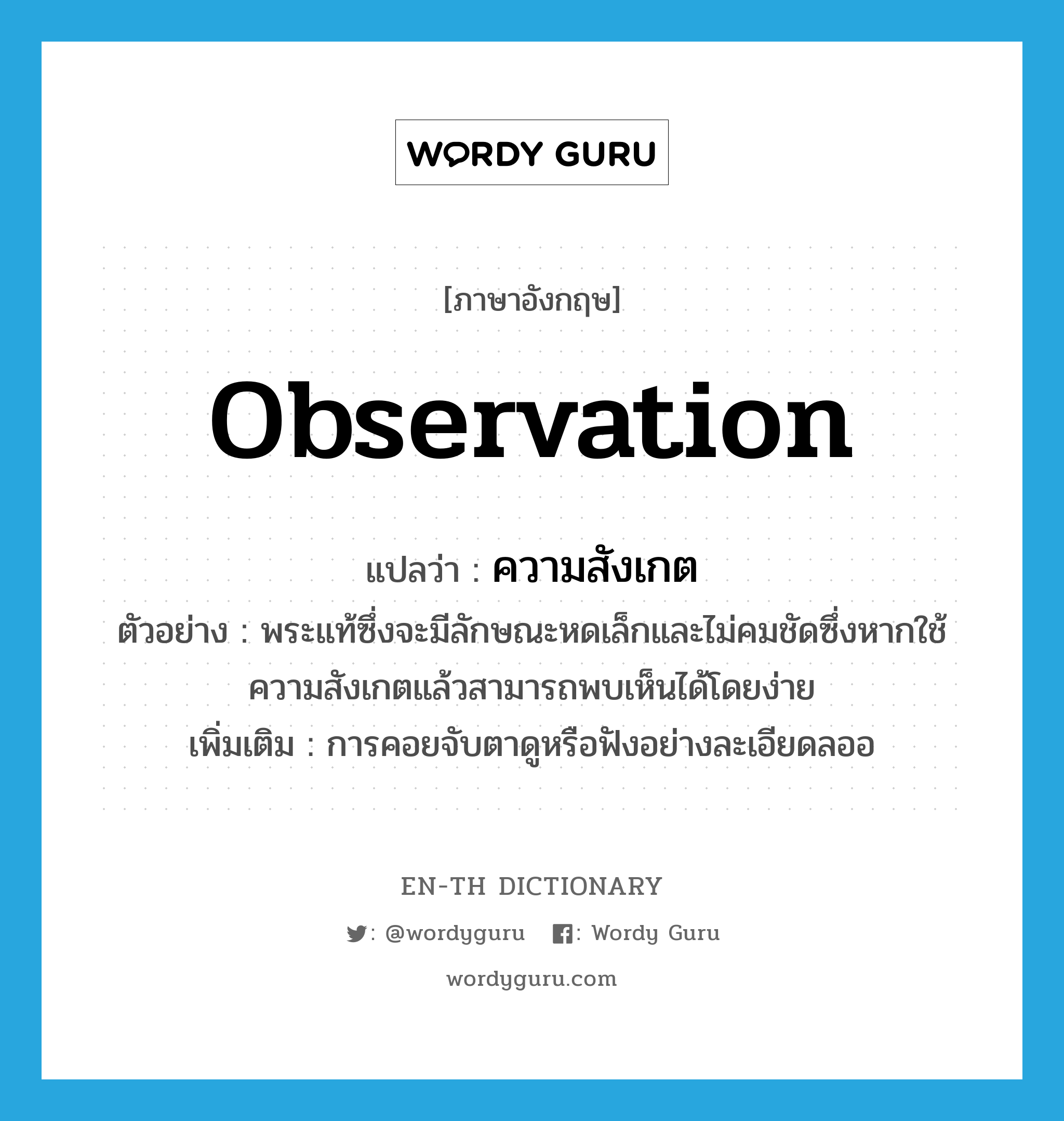 observation แปลว่า?, คำศัพท์ภาษาอังกฤษ observation แปลว่า ความสังเกต ประเภท N ตัวอย่าง พระแท้ซึ่งจะมีลักษณะหดเล็กและไม่คมชัดซึ่งหากใช้ความสังเกตแล้วสามารถพบเห็นได้โดยง่าย เพิ่มเติม การคอยจับตาดูหรือฟังอย่างละเอียดลออ หมวด N