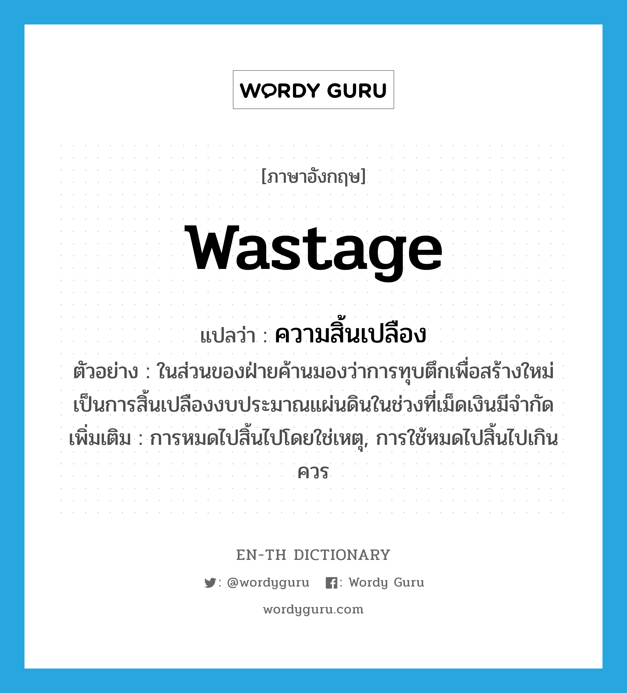 wastage แปลว่า?, คำศัพท์ภาษาอังกฤษ wastage แปลว่า ความสิ้นเปลือง ประเภท N ตัวอย่าง ในส่วนของฝ่ายค้านมองว่าการทุบตึกเพื่อสร้างใหม่เป็นการสิ้นเปลืองงบประมาณแผ่นดินในช่วงที่เม็ดเงินมีจำกัด เพิ่มเติม การหมดไปสิ้นไปโดยใช่เหตุ, การใช้หมดไปสิ้นไปเกินควร หมวด N