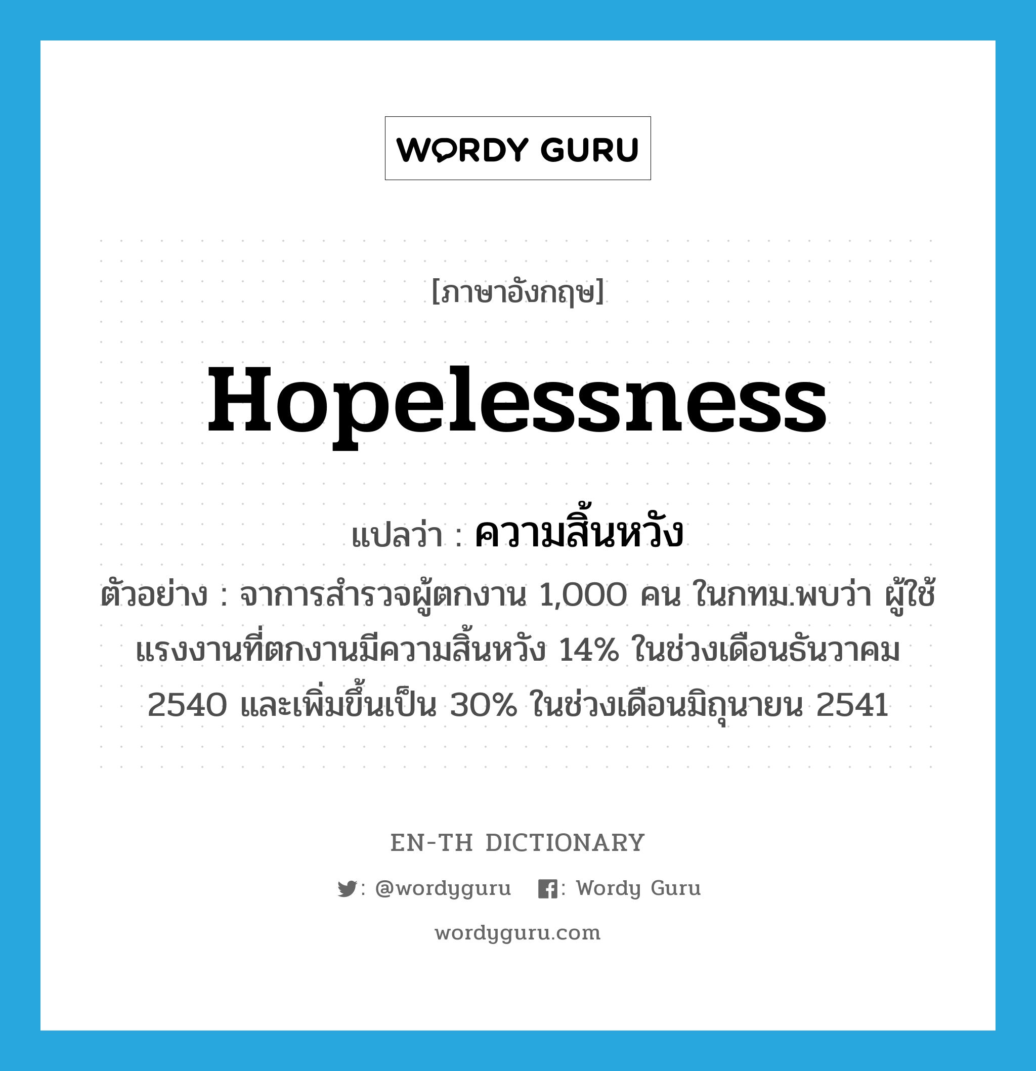 hopelessness แปลว่า?, คำศัพท์ภาษาอังกฤษ hopelessness แปลว่า ความสิ้นหวัง ประเภท N ตัวอย่าง จาการสำรวจผู้ตกงาน 1,000 คน ในกทม.พบว่า ผู้ใช้แรงงานที่ตกงานมีความสิ้นหวัง 14% ในช่วงเดือนธันวาคม 2540 และเพิ่มขึ้นเป็น 30% ในช่วงเดือนมิถุนายน 2541 หมวด N