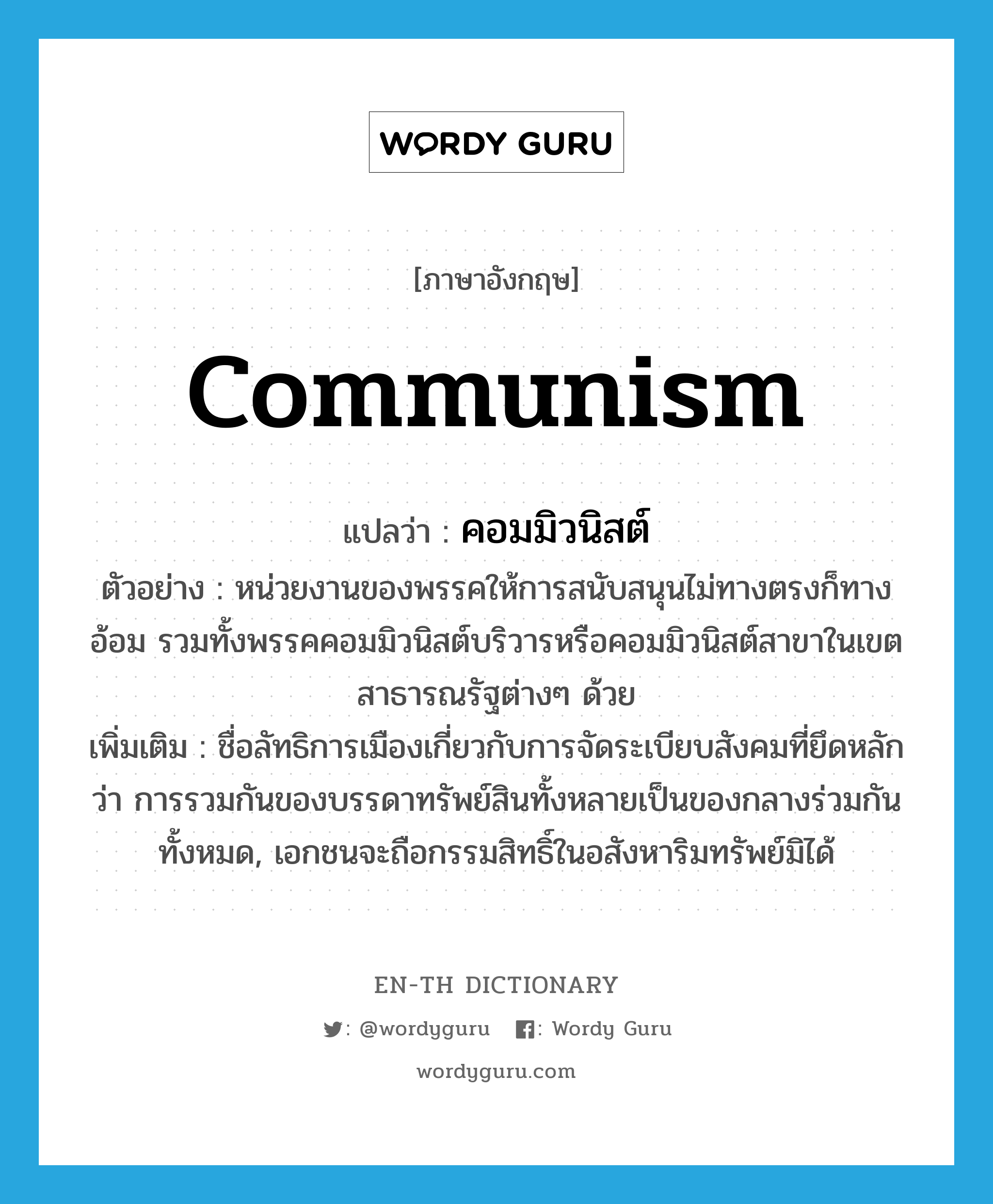 communism แปลว่า?, คำศัพท์ภาษาอังกฤษ communism แปลว่า คอมมิวนิสต์ ประเภท N ตัวอย่าง หน่วยงานของพรรคให้การสนับสนุนไม่ทางตรงก็ทางอ้อม รวมทั้งพรรคคอมมิวนิสต์บริวารหรือคอมมิวนิสต์สาขาในเขตสาธารณรัฐต่างๆ ด้วย เพิ่มเติม ชื่อลัทธิการเมืองเกี่ยวกับการจัดระเบียบสังคมที่ยึดหลักว่า การรวมกันของบรรดาทรัพย์สินทั้งหลายเป็นของกลางร่วมกันทั้งหมด, เอกชนจะถือกรรมสิทธิ์ในอสังหาริมทรัพย์มิได้ หมวด N