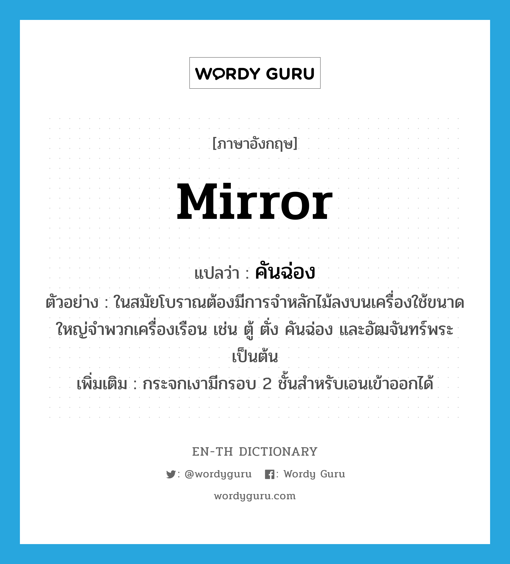 mirror แปลว่า?, คำศัพท์ภาษาอังกฤษ mirror แปลว่า คันฉ่อง ประเภท N ตัวอย่าง ในสมัยโบราณต้องมีการจำหลักไม้ลงบนเครื่องใช้ขนาดใหญ่จำพวกเครื่องเรือน เช่น ตู้ ตั่ง คันฉ่อง และอัฒจันทร์พระ เป็นต้น เพิ่มเติม กระจกเงามีกรอบ 2 ชั้นสำหรับเอนเข้าออกได้ หมวด N