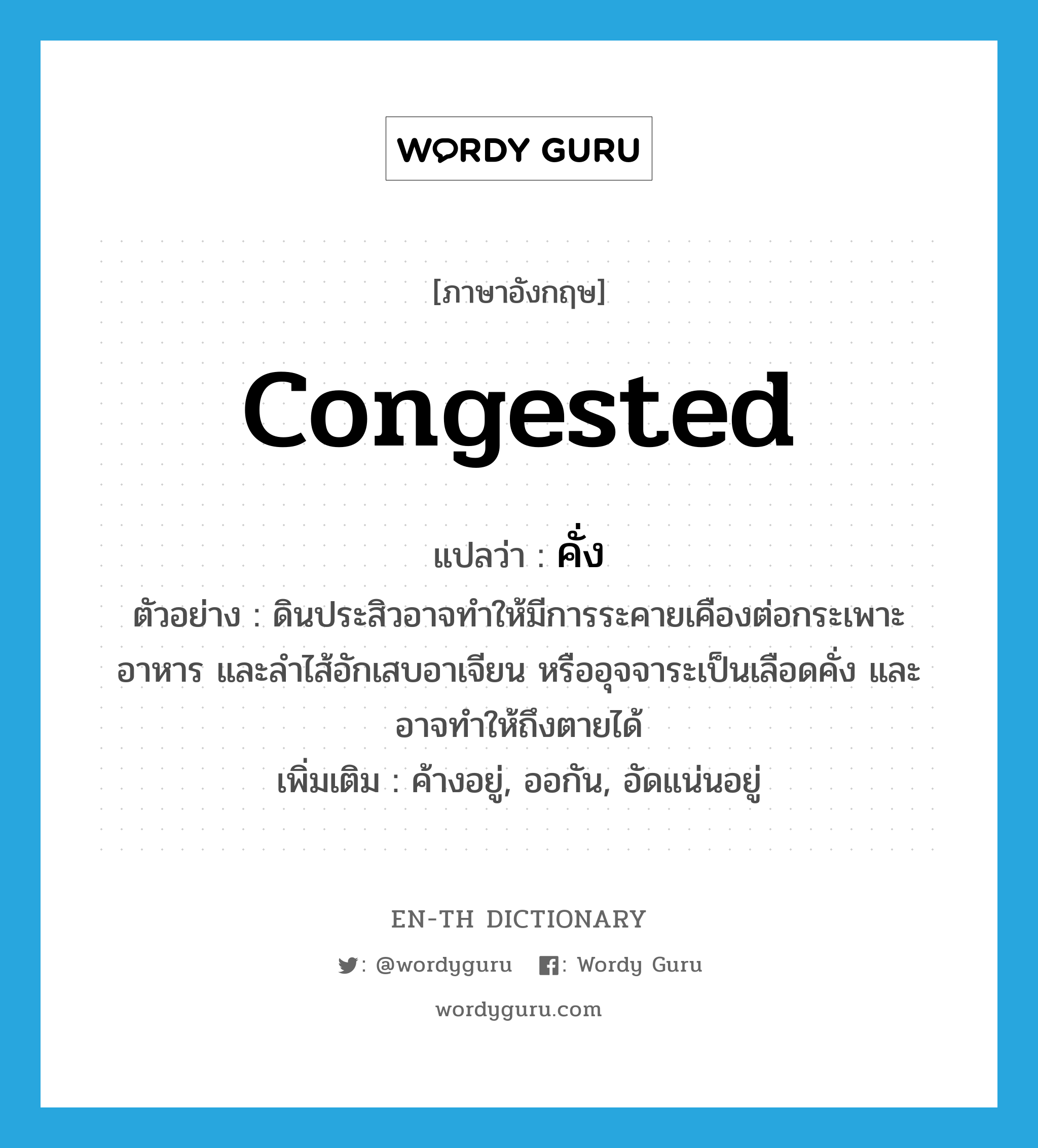 congested แปลว่า?, คำศัพท์ภาษาอังกฤษ congested แปลว่า คั่ง ประเภท ADJ ตัวอย่าง ดินประสิวอาจทำให้มีการระคายเคืองต่อกระเพาะอาหาร และลำไส้อักเสบอาเจียน หรืออุจจาระเป็นเลือดคั่ง และอาจทำให้ถึงตายได้ เพิ่มเติม ค้างอยู่, ออกัน, อัดแน่นอยู่ หมวด ADJ