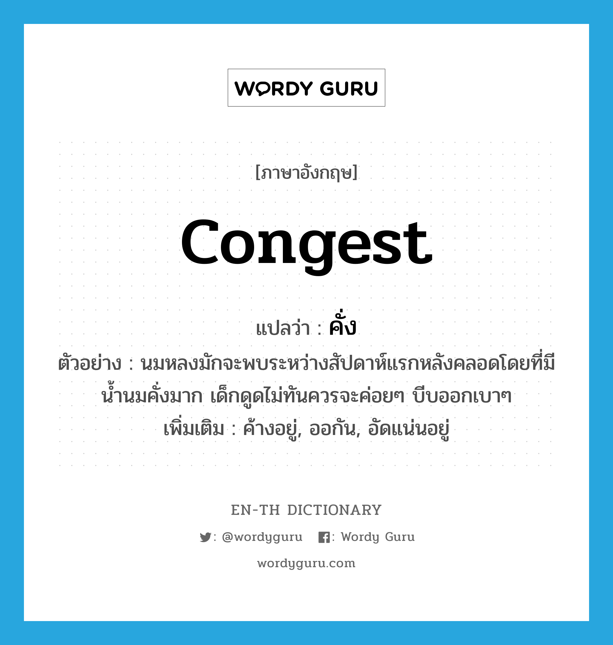 congest แปลว่า?, คำศัพท์ภาษาอังกฤษ congest แปลว่า คั่ง ประเภท V ตัวอย่าง นมหลงมักจะพบระหว่างสัปดาห์แรกหลังคลอดโดยที่มีน้ำนมคั่งมาก เด็กดูดไม่ทันควรจะค่อยๆ บีบออกเบาๆ เพิ่มเติม ค้างอยู่, ออกัน, อัดแน่นอยู่ หมวด V