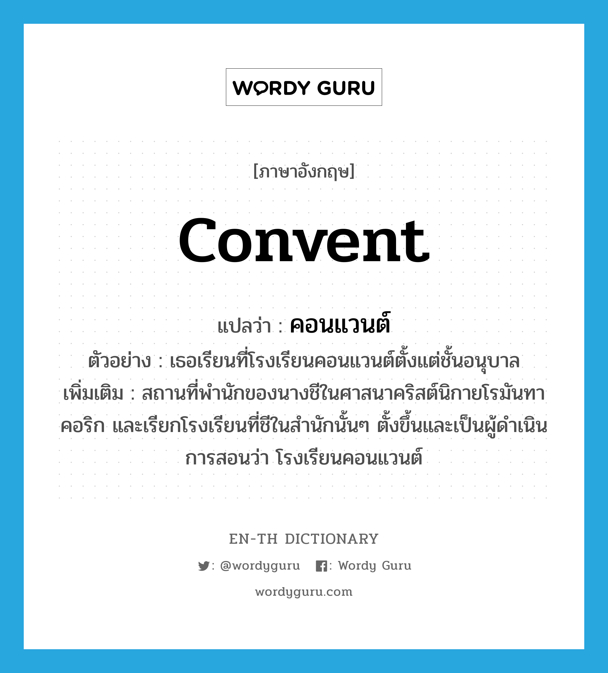 convent แปลว่า?, คำศัพท์ภาษาอังกฤษ convent แปลว่า คอนแวนต์ ประเภท N ตัวอย่าง เธอเรียนที่โรงเรียนคอนแวนต์ตั้งแต่ชั้นอนุบาล เพิ่มเติม สถานที่พำนักของนางชีในศาสนาคริสต์นิกายโรมันทาคอริก และเรียกโรงเรียนที่ชีในสำนักนั้นๆ ตั้งขึ้นและเป็นผู้ดำเนินการสอนว่า โรงเรียนคอนแวนต์ หมวด N