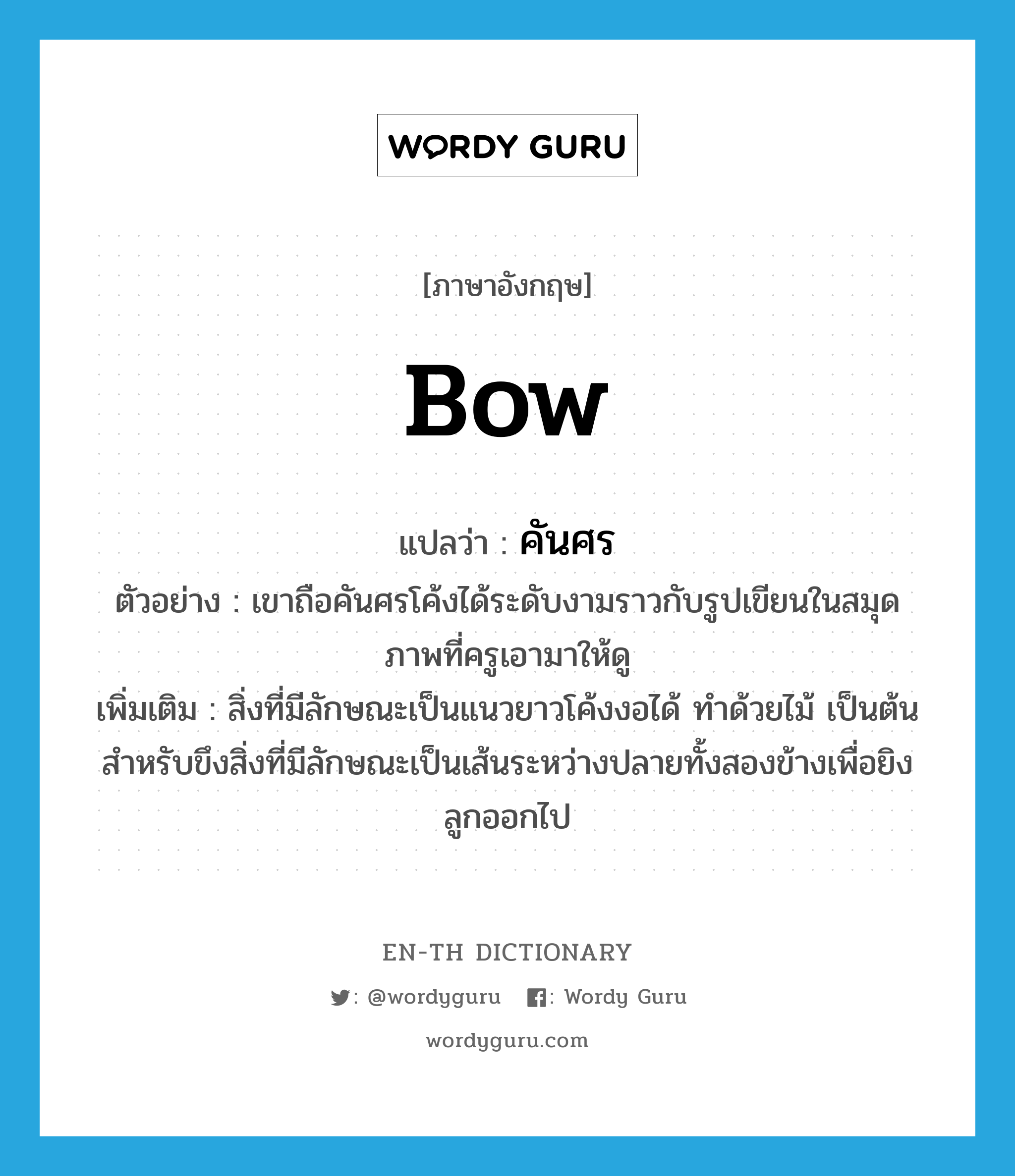 bow แปลว่า?, คำศัพท์ภาษาอังกฤษ bow แปลว่า คันศร ประเภท N ตัวอย่าง เขาถือคันศรโค้งได้ระดับงามราวกับรูปเขียนในสมุดภาพที่ครูเอามาให้ดู เพิ่มเติม สิ่งที่มีลักษณะเป็นแนวยาวโค้งงอได้ ทำด้วยไม้ เป็นต้น สำหรับขึงสิ่งที่มีลักษณะเป็นเส้นระหว่างปลายทั้งสองข้างเพื่อยิงลูกออกไป หมวด N