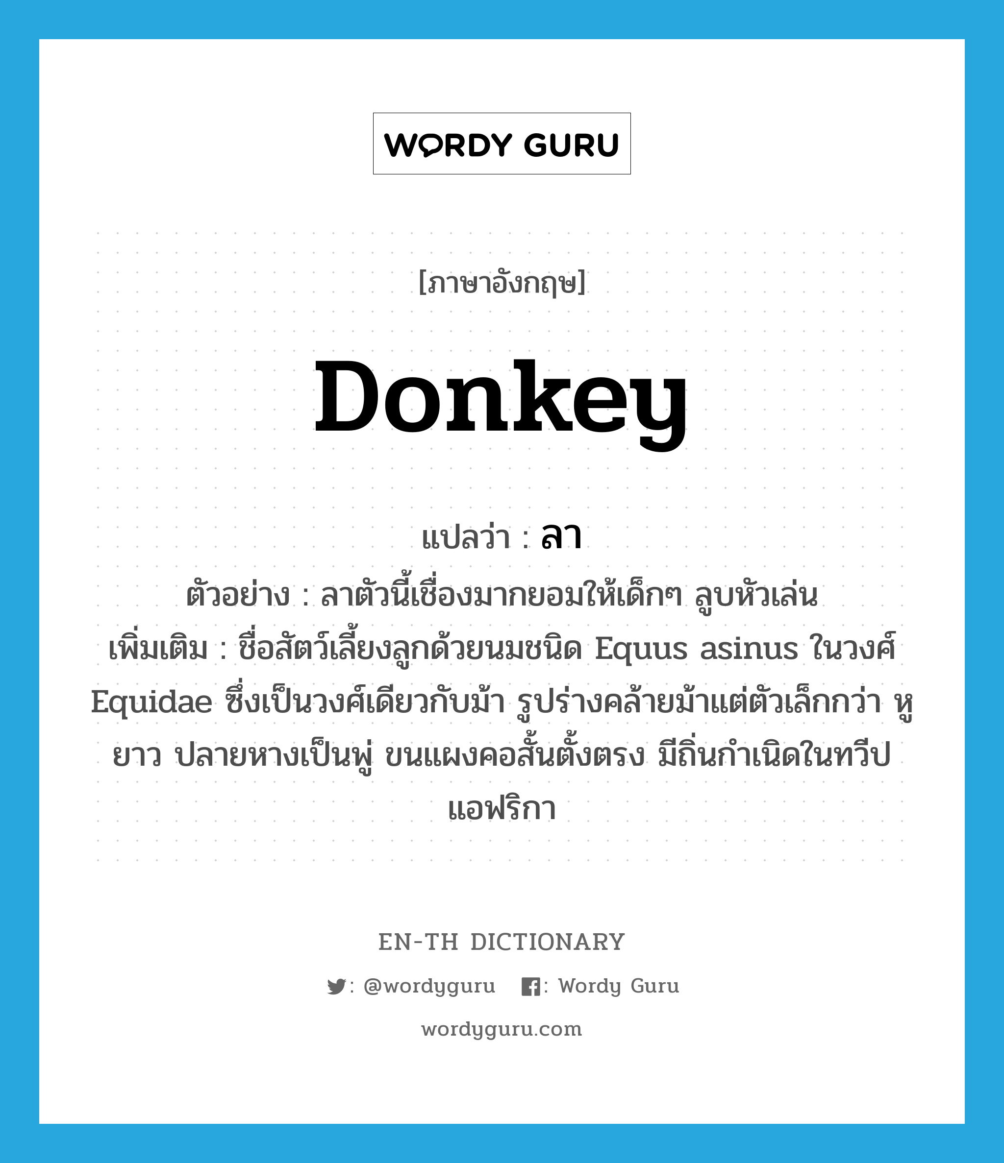 donkey แปลว่า?, คำศัพท์ภาษาอังกฤษ donkey แปลว่า ลา ประเภท N ตัวอย่าง ลาตัวนี้เชื่องมากยอมให้เด็กๆ ลูบหัวเล่น เพิ่มเติม ชื่อสัตว์เลี้ยงลูกด้วยนมชนิด Equus asinus ในวงศ์ Equidae ซึ่งเป็นวงศ์เดียวกับม้า รูปร่างคล้ายม้าแต่ตัวเล็กกว่า หูยาว ปลายหางเป็นพู่ ขนแผงคอสั้นตั้งตรง มีถิ่นกำเนิดในทวีปแอฟริกา หมวด N