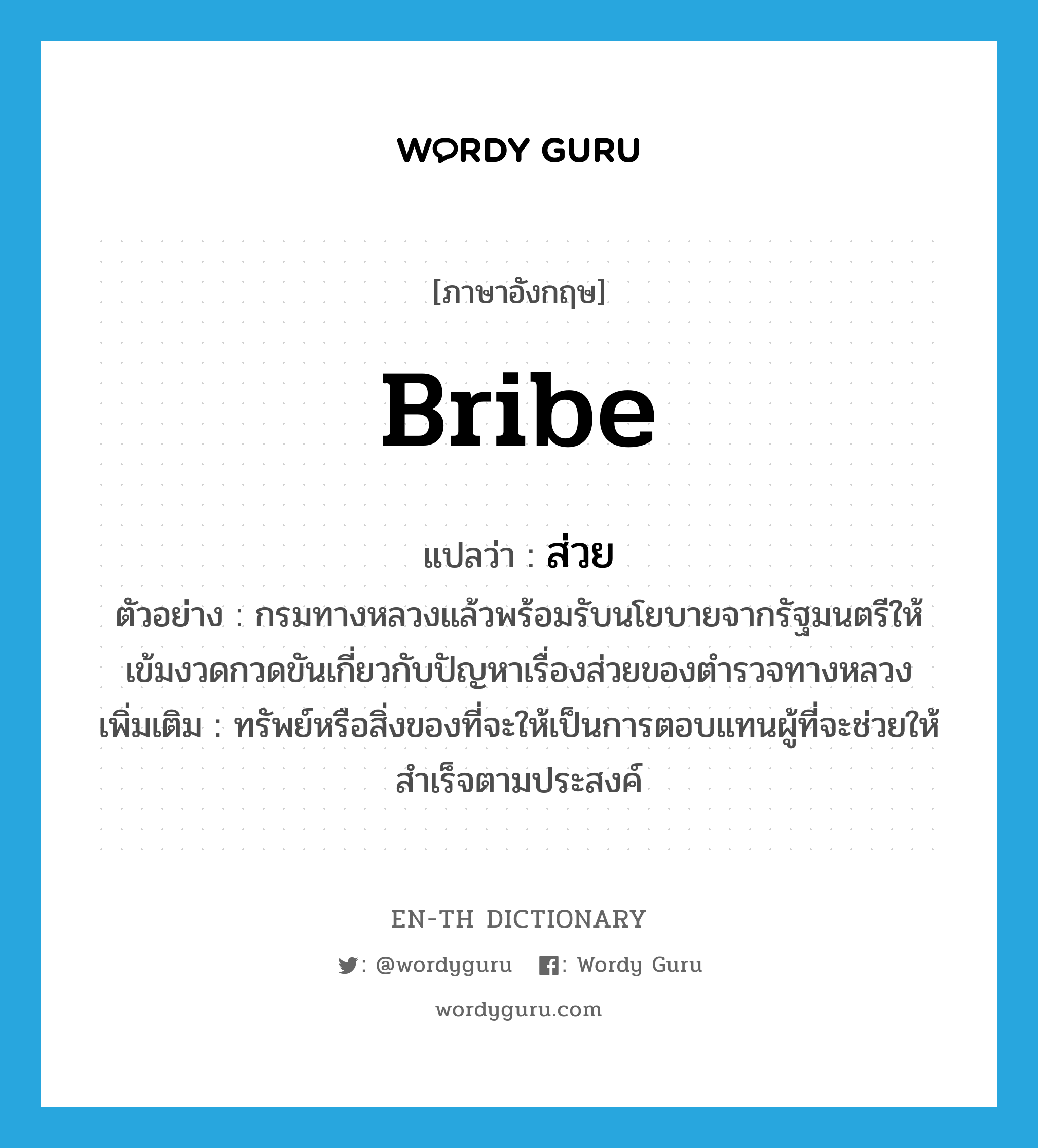 bribe แปลว่า?, คำศัพท์ภาษาอังกฤษ bribe แปลว่า ส่วย ประเภท N ตัวอย่าง กรมทางหลวงแล้วพร้อมรับนโยบายจากรัฐมนตรีให้เข้มงวดกวดขันเกี่ยวกับปัญหาเรื่องส่วยของตำรวจทางหลวง เพิ่มเติม ทรัพย์หรือสิ่งของที่จะให้เป็นการตอบแทนผู้ที่จะช่วยให้สำเร็จตามประสงค์ หมวด N