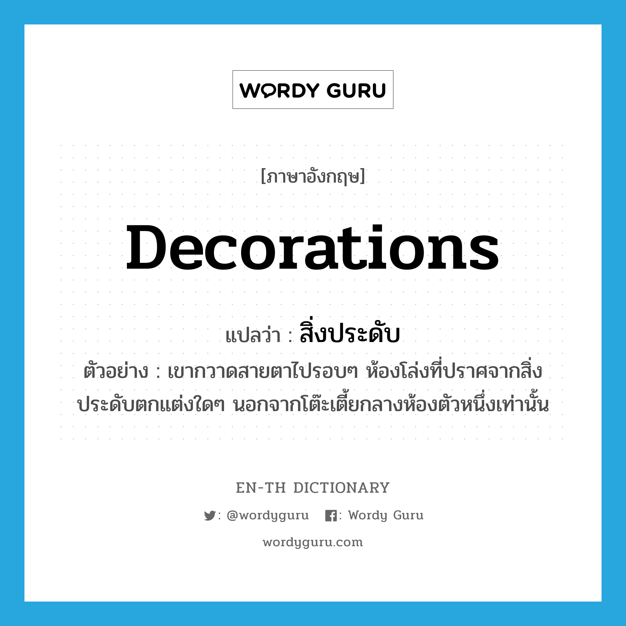 decorations แปลว่า?, คำศัพท์ภาษาอังกฤษ decorations แปลว่า สิ่งประดับ ประเภท N ตัวอย่าง เขากวาดสายตาไปรอบๆ ห้องโล่งที่ปราศจากสิ่งประดับตกแต่งใดๆ นอกจากโต๊ะเตี้ยกลางห้องตัวหนึ่งเท่านั้น หมวด N