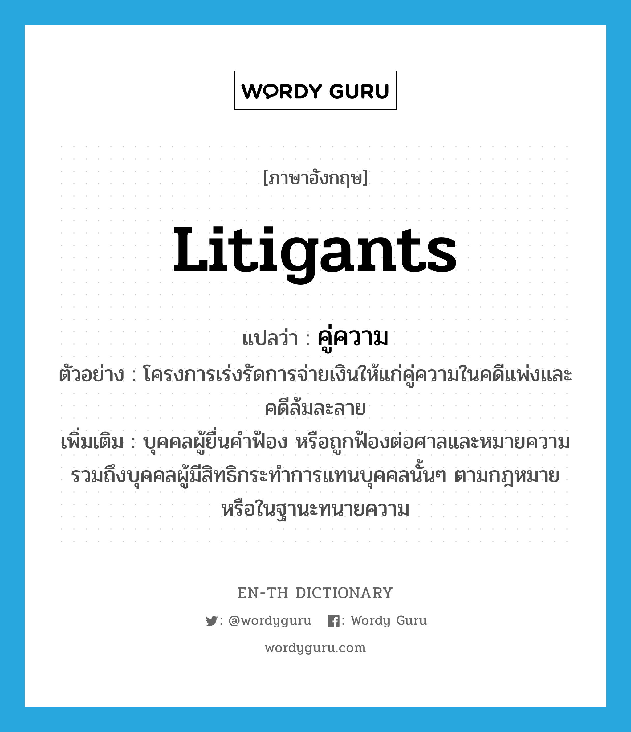 litigants แปลว่า?, คำศัพท์ภาษาอังกฤษ litigants แปลว่า คู่ความ ประเภท N ตัวอย่าง โครงการเร่งรัดการจ่ายเงินให้แก่คู่ความในคดีแพ่งและคดีล้มละลาย เพิ่มเติม บุคคลผู้ยื่นคำฟ้อง หรือถูกฟ้องต่อศาลและหมายความรวมถึงบุคคลผู้มีสิทธิกระทำการแทนบุคคลนั้นๆ ตามกฎหมายหรือในฐานะทนายความ หมวด N