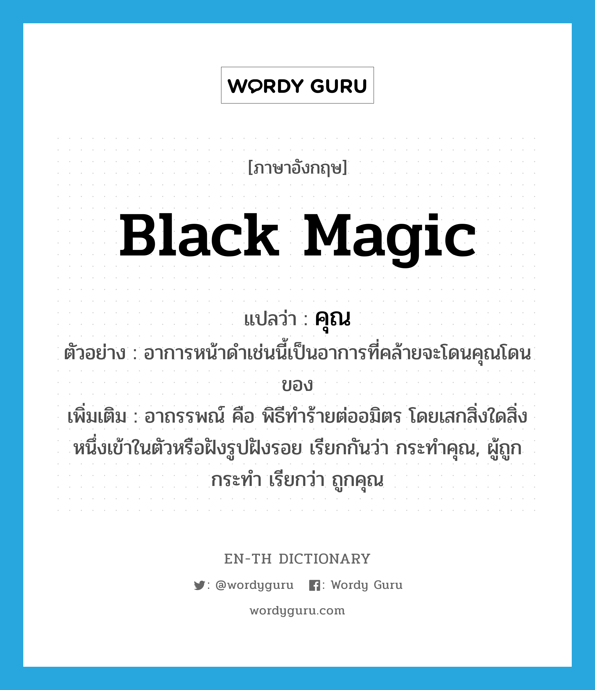 black magic แปลว่า?, คำศัพท์ภาษาอังกฤษ black magic แปลว่า คุณ ประเภท N ตัวอย่าง อาการหน้าดำเช่นนี้เป็นอาการที่คล้ายจะโดนคุณโดนของ เพิ่มเติม อาถรรพณ์ คือ พิธีทำร้ายต่ออมิตร โดยเสกสิ่งใดสิ่งหนึ่งเข้าในตัวหรือฝังรูปฝังรอย เรียกกันว่า กระทำคุณ, ผู้ถูกกระทำ เรียกว่า ถูกคุณ หมวด N