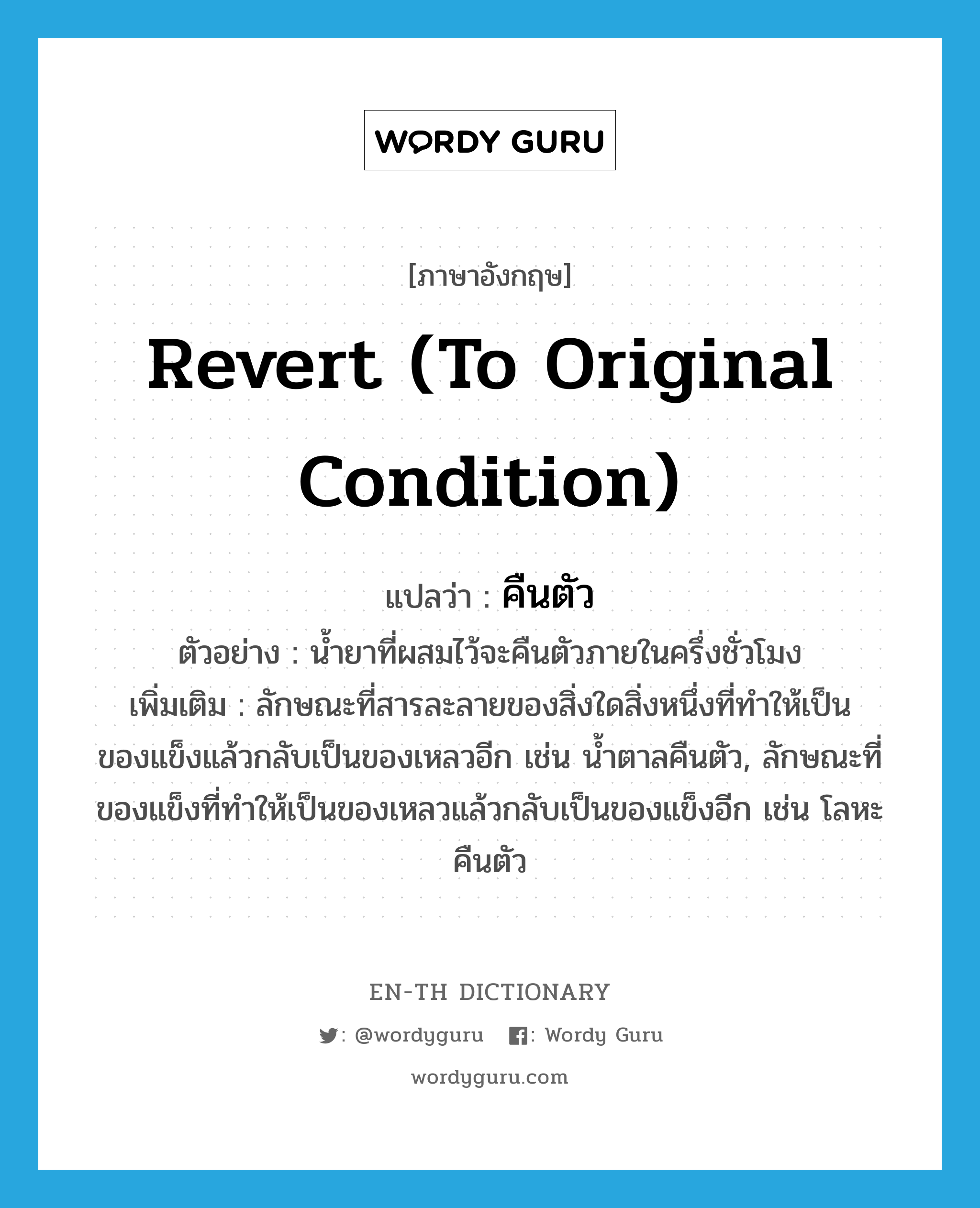 revert (to original condition) แปลว่า?, คำศัพท์ภาษาอังกฤษ revert (to original condition) แปลว่า คืนตัว ประเภท V ตัวอย่าง น้ำยาที่ผสมไว้จะคืนตัวภายในครึ่งชั่วโมง เพิ่มเติม ลักษณะที่สารละลายของสิ่งใดสิ่งหนึ่งที่ทำให้เป็นของแข็งแล้วกลับเป็นของเหลวอีก เช่น น้ำตาลคืนตัว, ลักษณะที่ของแข็งที่ทำให้เป็นของเหลวแล้วกลับเป็นของแข็งอีก เช่น โลหะคืนตัว หมวด V