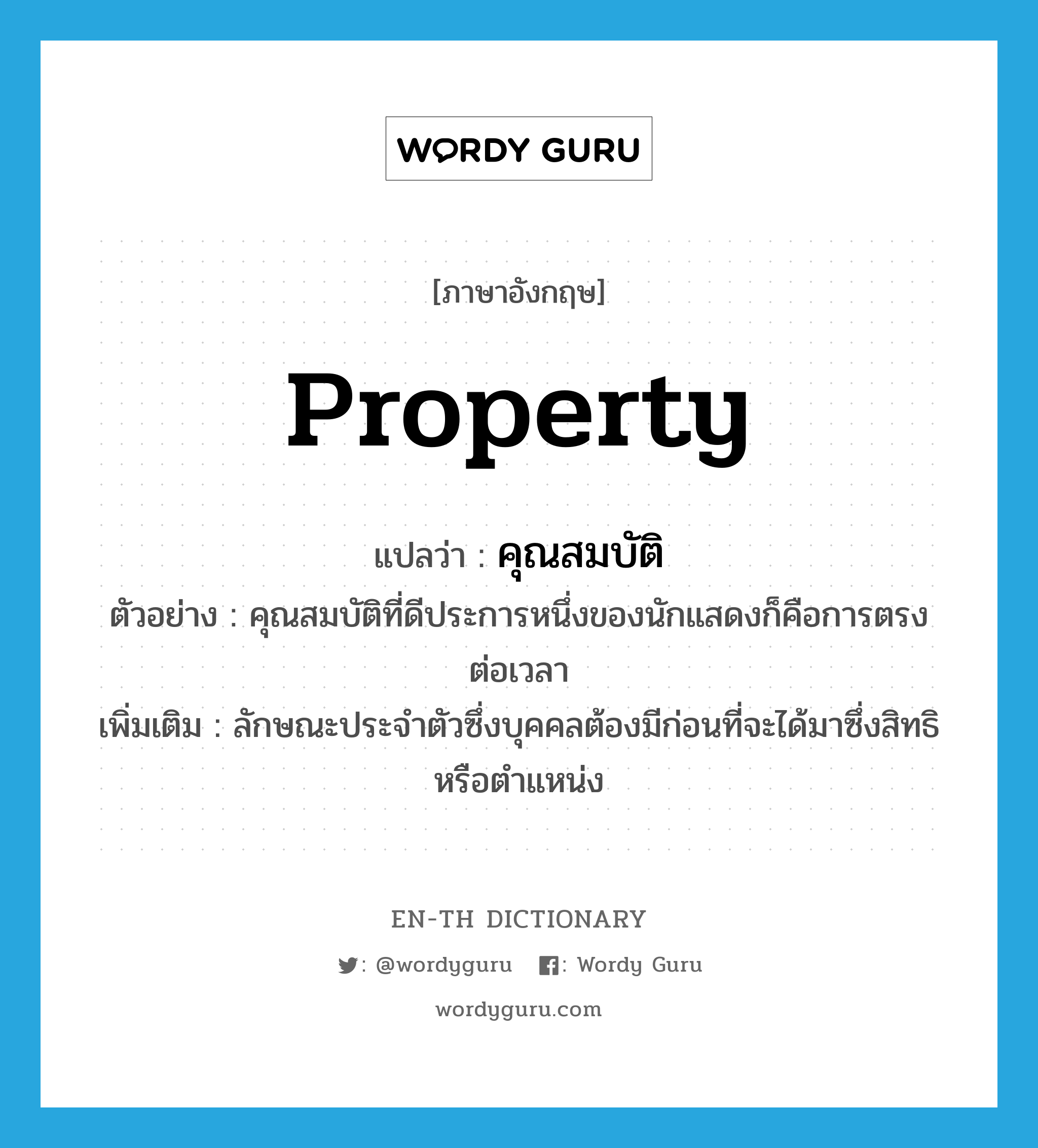 property แปลว่า?, คำศัพท์ภาษาอังกฤษ property แปลว่า คุณสมบัติ ประเภท N ตัวอย่าง คุณสมบัติที่ดีประการหนึ่งของนักแสดงก็คือการตรงต่อเวลา เพิ่มเติม ลักษณะประจำตัวซึ่งบุคคลต้องมีก่อนที่จะได้มาซึ่งสิทธิหรือตำแหน่ง หมวด N