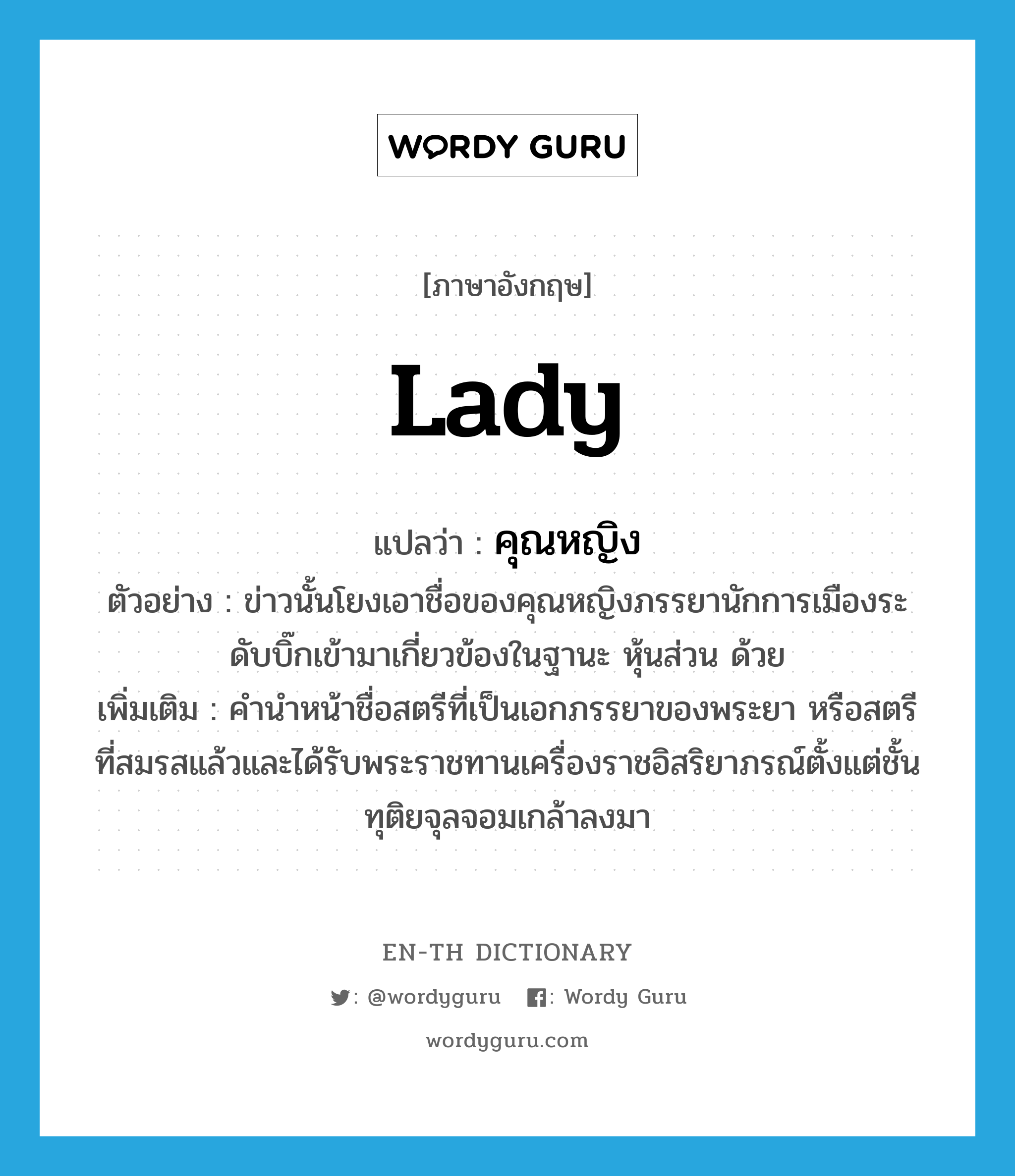 Lady แปลว่า?, คำศัพท์ภาษาอังกฤษ Lady แปลว่า คุณหญิง ประเภท N ตัวอย่าง ข่าวนั้นโยงเอาชื่อของคุณหญิงภรรยานักการเมืองระดับบิ๊กเข้ามาเกี่ยวข้องในฐานะ หุ้นส่วน ด้วย เพิ่มเติม คำนำหน้าชื่อสตรีที่เป็นเอกภรรยาของพระยา หรือสตรีที่สมรสแล้วและได้รับพระราชทานเครื่องราชอิสริยาภรณ์ตั้งแต่ชั้นทุติยจุลจอมเกล้าลงมา หมวด N