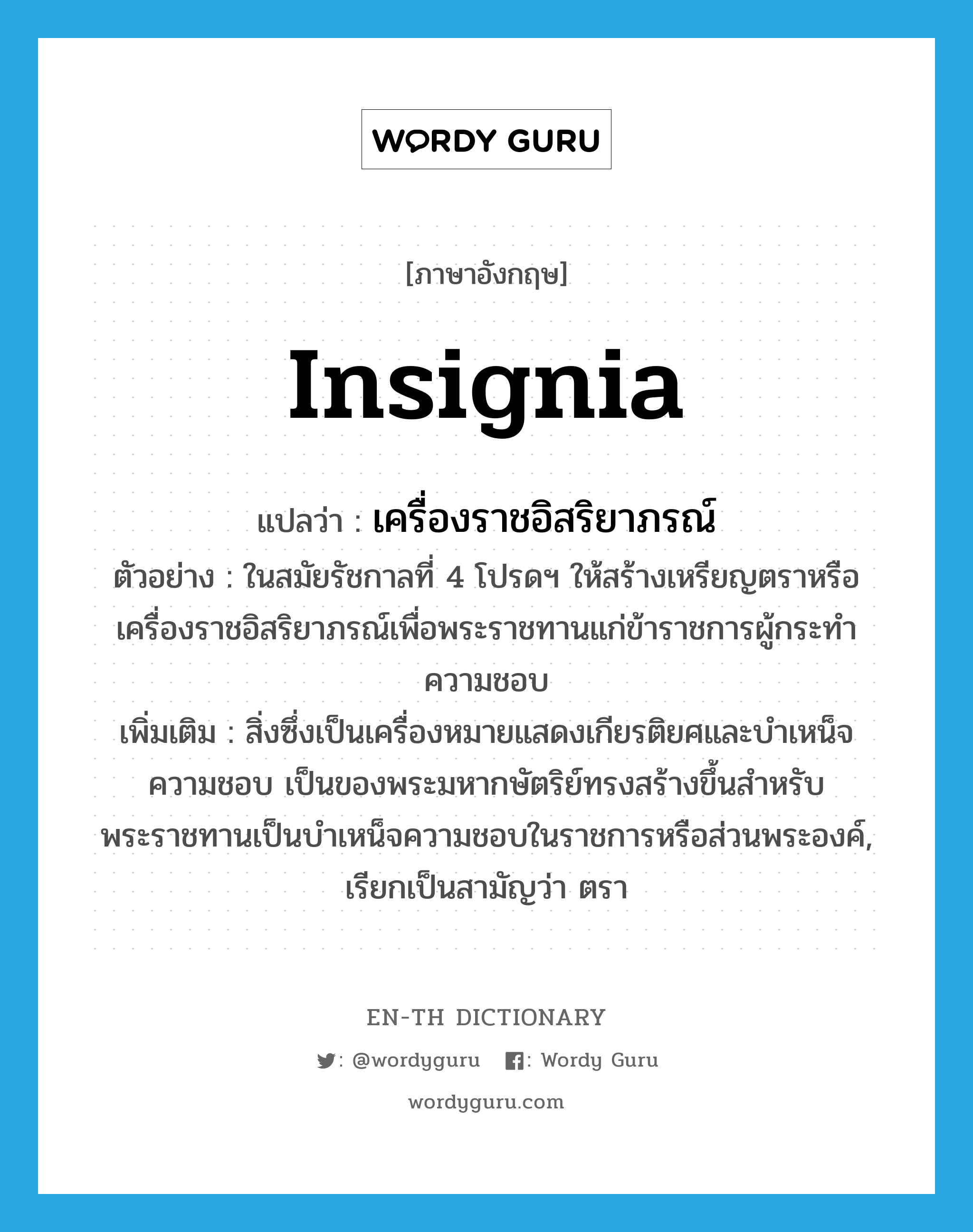 insignia แปลว่า?, คำศัพท์ภาษาอังกฤษ insignia แปลว่า เครื่องราชอิสริยาภรณ์ ประเภท N ตัวอย่าง ในสมัยรัชกาลที่ 4 โปรดฯ ให้สร้างเหรียญตราหรือเครื่องราชอิสริยาภรณ์เพื่อพระราชทานแก่ข้าราชการผู้กระทำความชอบ เพิ่มเติม สิ่งซึ่งเป็นเครื่องหมายแสดงเกียรติยศและบำเหน็จความชอบ เป็นของพระมหากษัตริย์ทรงสร้างขึ้นสำหรับพระราชทานเป็นบำเหน็จความชอบในราชการหรือส่วนพระองค์, เรียกเป็นสามัญว่า ตรา หมวด N