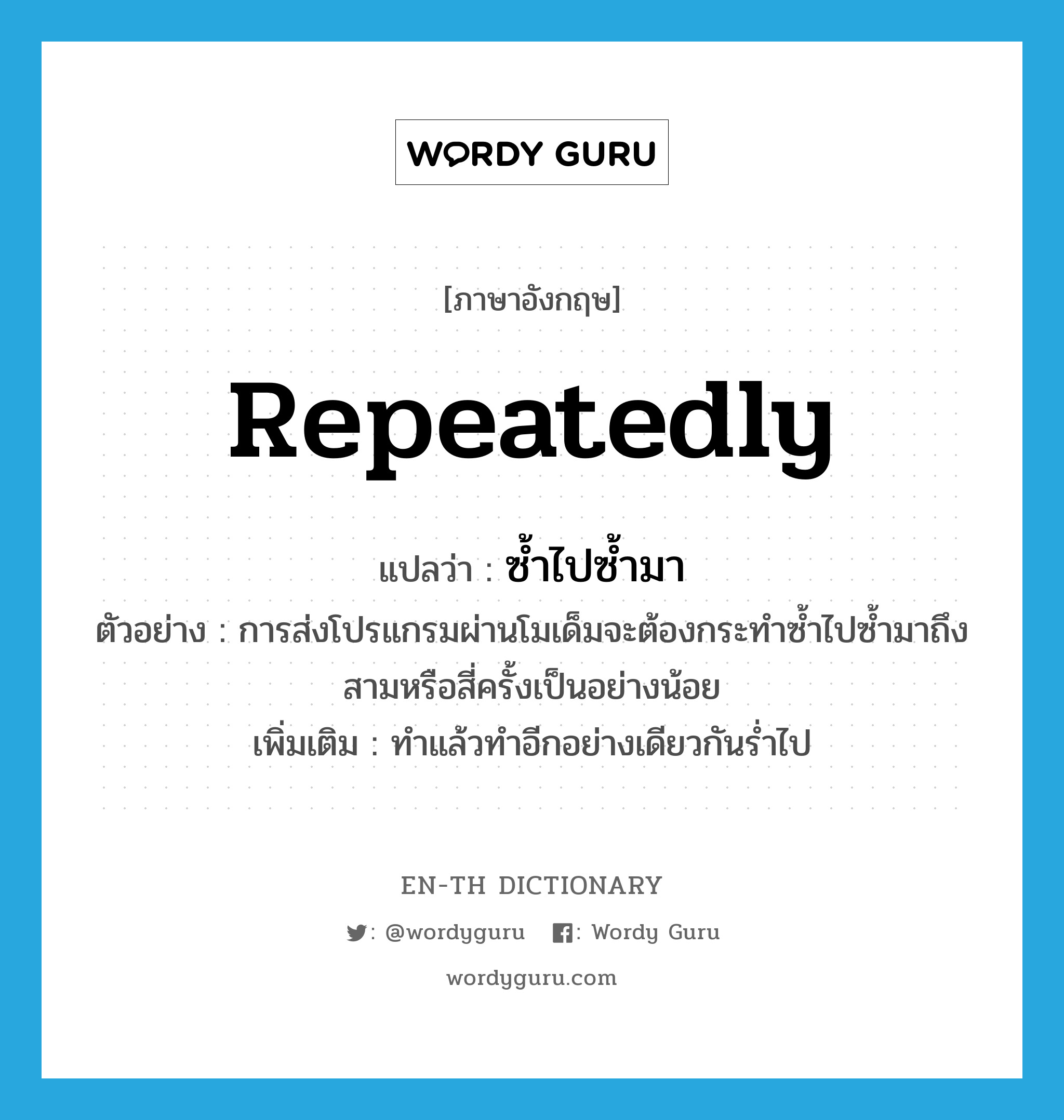 repeatedly แปลว่า?, คำศัพท์ภาษาอังกฤษ repeatedly แปลว่า ซ้ำไปซ้ำมา ประเภท ADV ตัวอย่าง การส่งโปรแกรมผ่านโมเด็มจะต้องกระทำซ้ำไปซ้ำมาถึงสามหรือสี่ครั้งเป็นอย่างน้อย เพิ่มเติม ทำแล้วทำอีกอย่างเดียวกันร่ำไป หมวด ADV