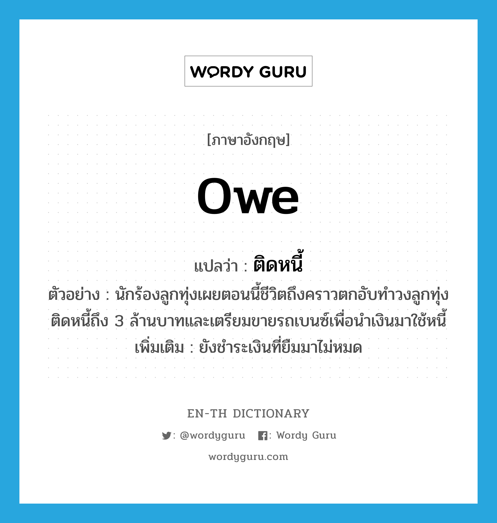 owe แปลว่า?, คำศัพท์ภาษาอังกฤษ owe แปลว่า ติดหนี้ ประเภท V ตัวอย่าง นักร้องลูกทุ่งเผยตอนนี้ชีวิตถึงคราวตกอับทำวงลูกทุ่งติดหนี้ถึง 3 ล้านบาทและเตรียมขายรถเบนซ์เพื่อนำเงินมาใช้หนี้ เพิ่มเติม ยังชำระเงินที่ยืมมาไม่หมด หมวด V