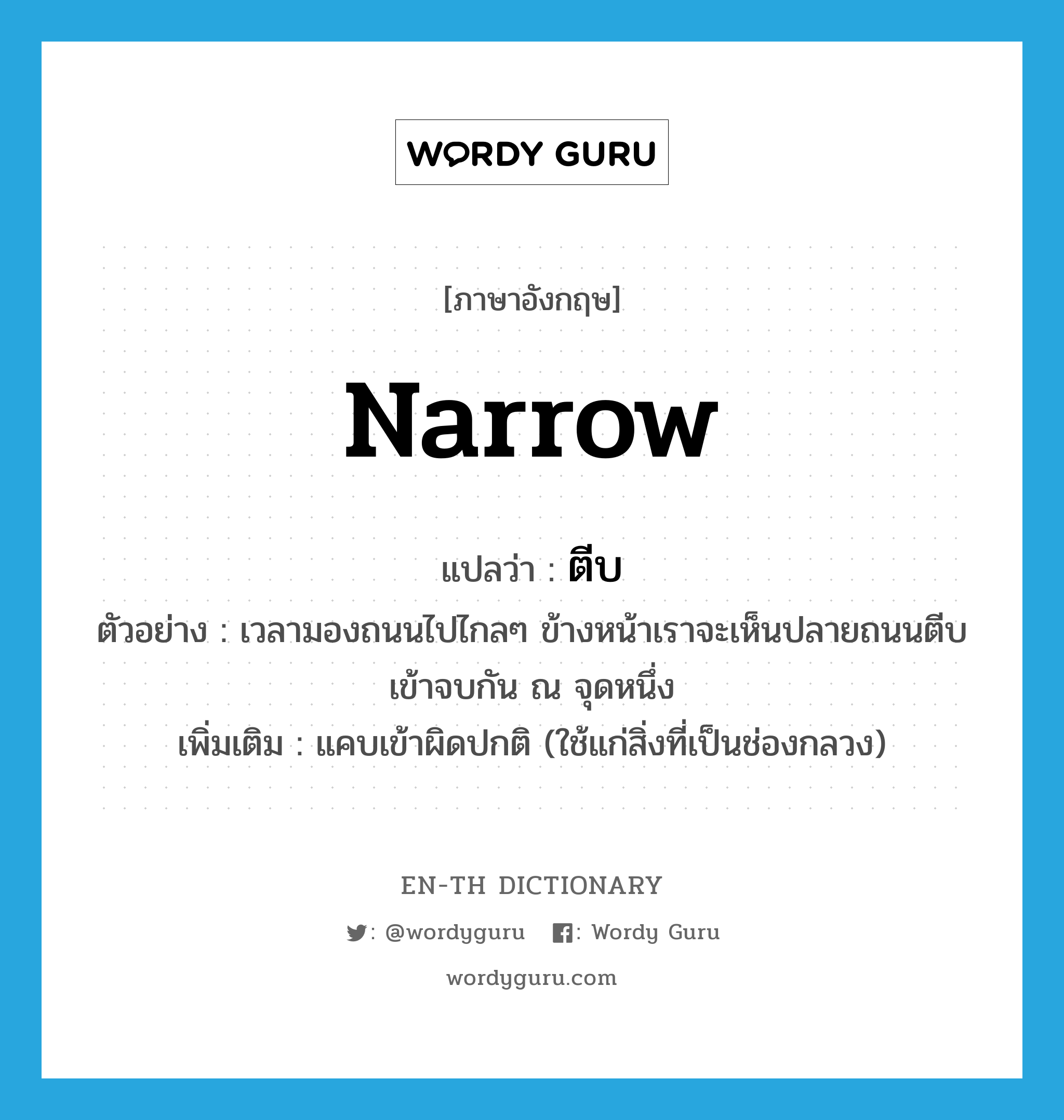 narrow แปลว่า?, คำศัพท์ภาษาอังกฤษ narrow แปลว่า ตีบ ประเภท V ตัวอย่าง เวลามองถนนไปไกลๆ ข้างหน้าเราจะเห็นปลายถนนตีบเข้าจบกัน ณ จุดหนึ่ง เพิ่มเติม แคบเข้าผิดปกติ (ใช้แก่สิ่งที่เป็นช่องกลวง) หมวด V