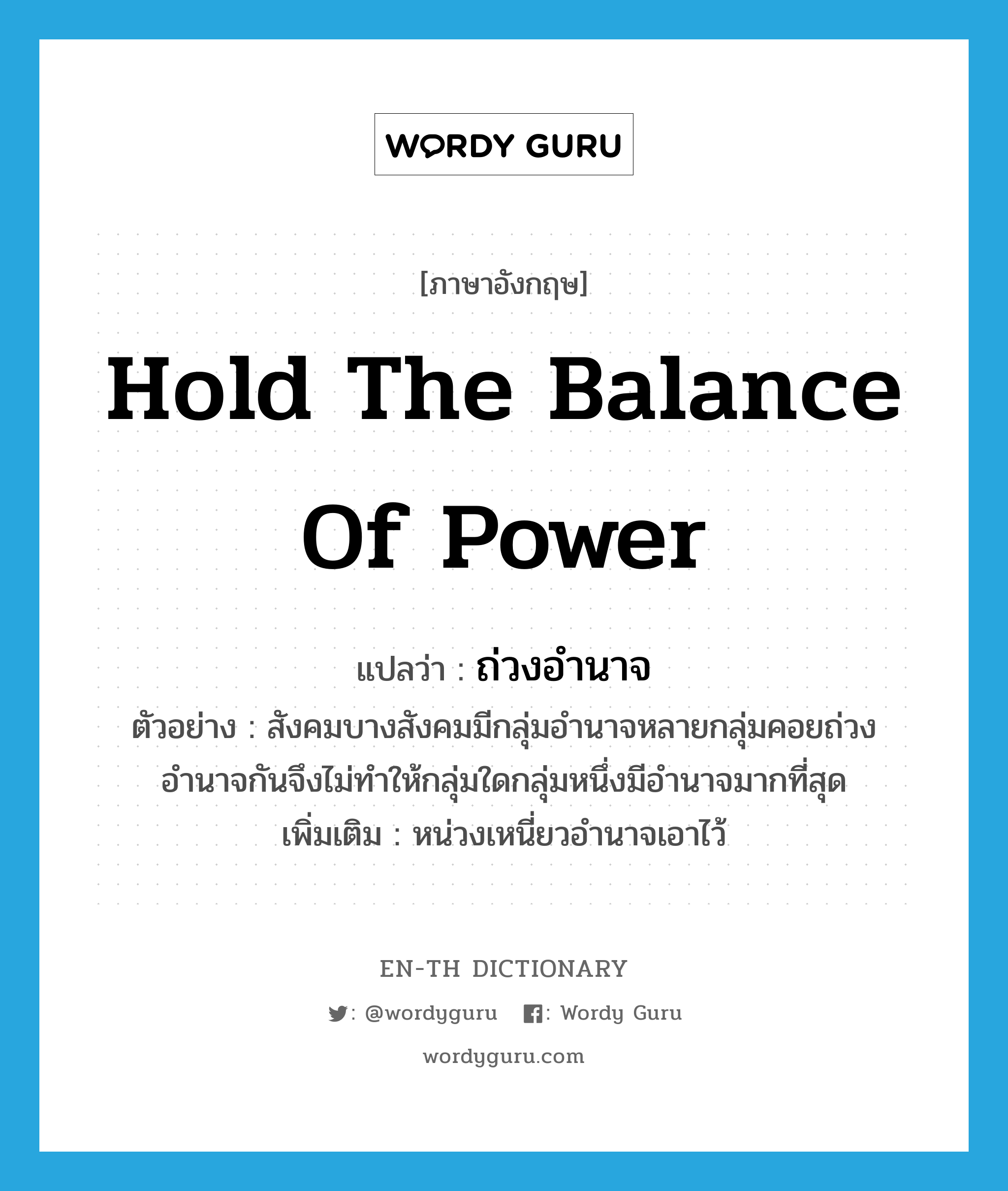 hold the balance of power แปลว่า?, คำศัพท์ภาษาอังกฤษ hold the balance of power แปลว่า ถ่วงอำนาจ ประเภท V ตัวอย่าง สังคมบางสังคมมีกลุ่มอำนาจหลายกลุ่มคอยถ่วงอำนาจกันจึงไม่ทำให้กลุ่มใดกลุ่มหนึ่งมีอำนาจมากที่สุด เพิ่มเติม หน่วงเหนี่ยวอำนาจเอาไว้ หมวด V