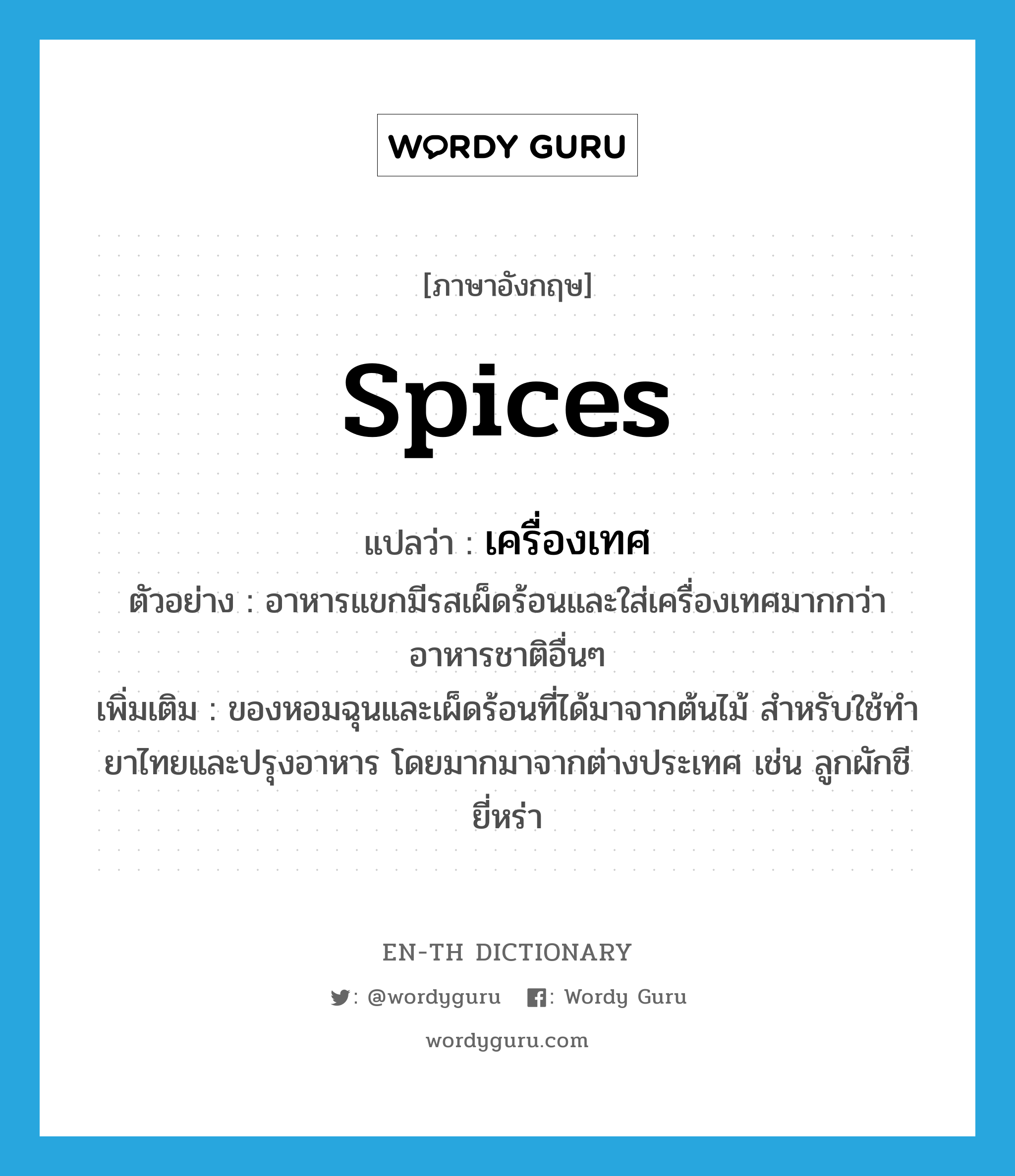 spices แปลว่า?, คำศัพท์ภาษาอังกฤษ spices แปลว่า เครื่องเทศ ประเภท N ตัวอย่าง อาหารแขกมีรสเผ็ดร้อนและใส่เครื่องเทศมากกว่าอาหารชาติอื่นๆ เพิ่มเติม ของหอมฉุนและเผ็ดร้อนที่ได้มาจากต้นไม้ สำหรับใช้ทำยาไทยและปรุงอาหาร โดยมากมาจากต่างประเทศ เช่น ลูกผักชี ยี่หร่า หมวด N