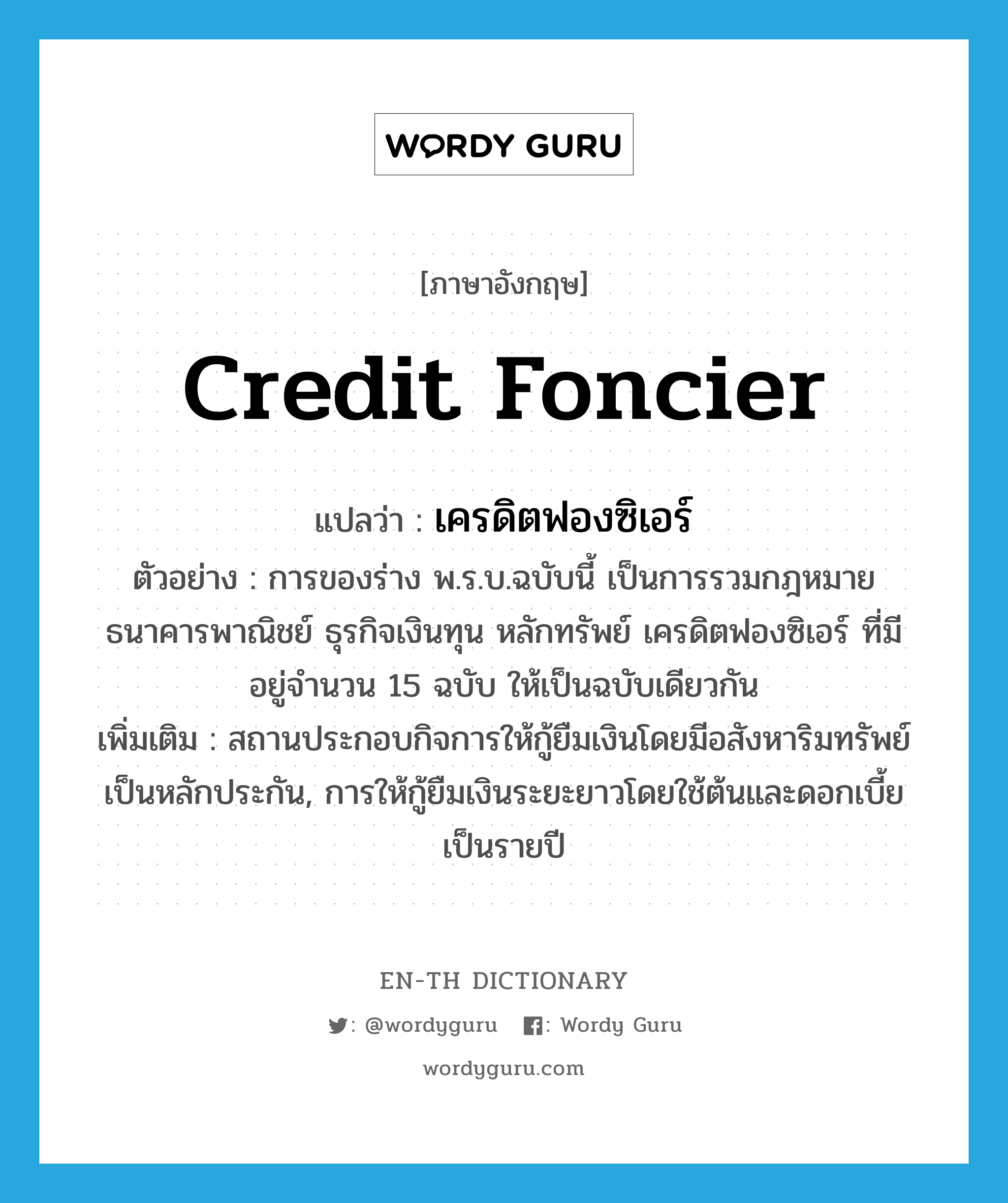 credit foncier แปลว่า?, คำศัพท์ภาษาอังกฤษ credit foncier แปลว่า เครดิตฟองซิเอร์ ประเภท N ตัวอย่าง การของร่าง พ.ร.บ.ฉบับนี้ เป็นการรวมกฎหมาย ธนาคารพาณิชย์ ธุรกิจเงินทุน หลักทรัพย์ เครดิตฟองซิเอร์ ที่มีอยู่จำนวน 15 ฉบับ ให้เป็นฉบับเดียวกัน เพิ่มเติม สถานประกอบกิจการให้กู้ยืมเงินโดยมีอสังหาริมทรัพย์เป็นหลักประกัน, การให้กู้ยืมเงินระยะยาวโดยใช้ต้นและดอกเบี้ยเป็นรายปี หมวด N