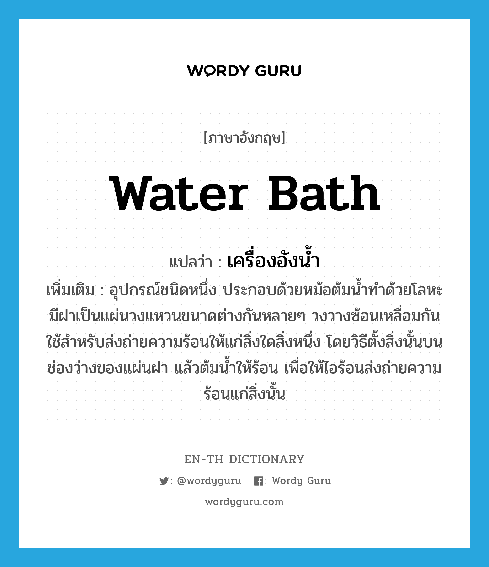 water bath แปลว่า?, คำศัพท์ภาษาอังกฤษ water bath แปลว่า เครื่องอังน้ำ ประเภท N เพิ่มเติม อุปกรณ์ชนิดหนึ่ง ประกอบด้วยหม้อต้มน้ำทำด้วยโลหะ มีฝาเป็นแผ่นวงแหวนขนาดต่างกันหลายๆ วงวางซ้อนเหลื่อมกันใช้สำหรับส่งถ่ายความร้อนให้แก่สิ่งใดสิ่งหนึ่ง โดยวิธีตั้งสิ่งนั้นบนช่องว่างของแผ่นฝา แล้วต้มน้ำให้ร้อน เพื่อให้ไอร้อนส่งถ่ายความร้อนแก่สิ่งนั้น หมวด N