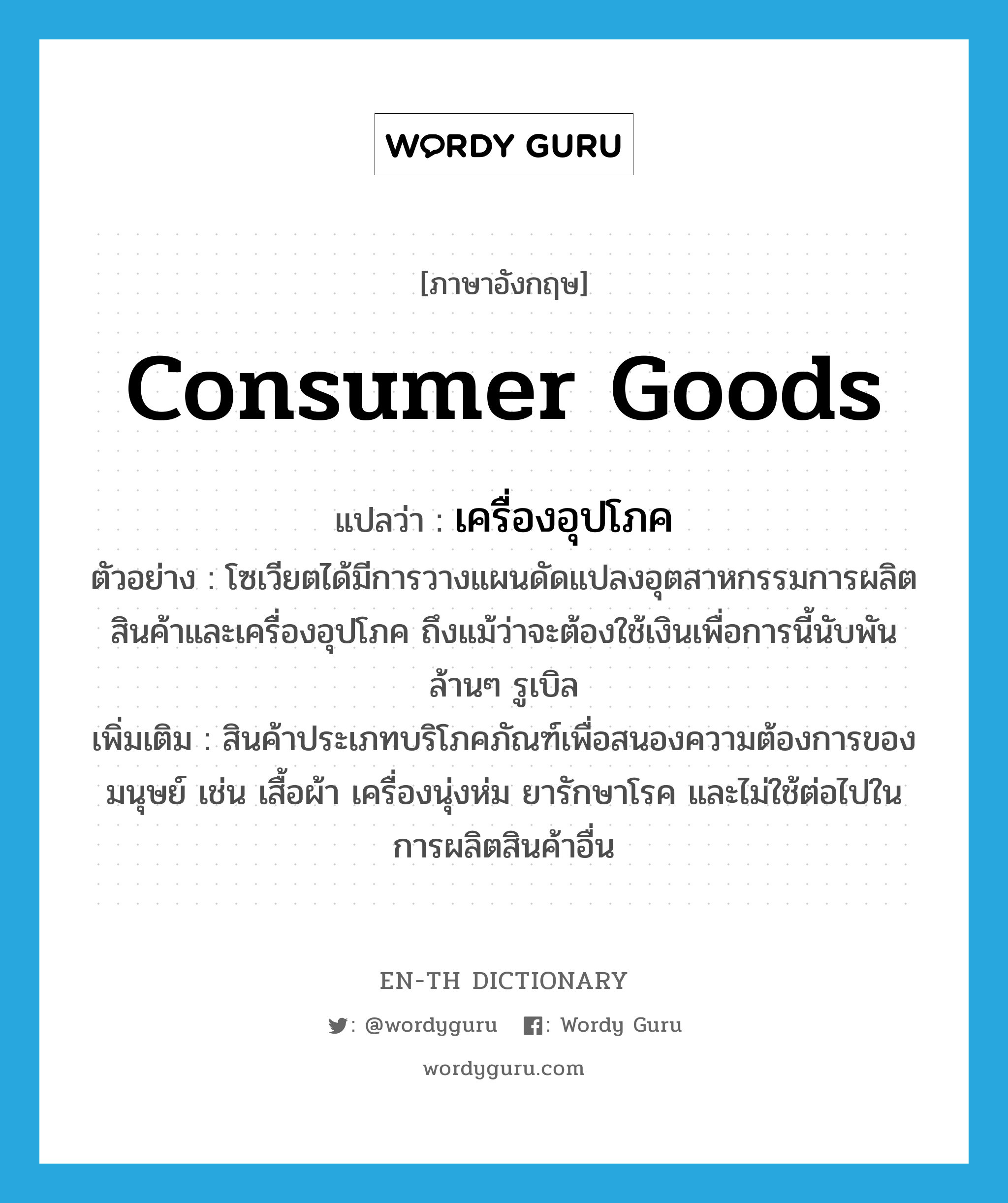 consumer goods แปลว่า?, คำศัพท์ภาษาอังกฤษ consumer goods แปลว่า เครื่องอุปโภค ประเภท N ตัวอย่าง โซเวียตได้มีการวางแผนดัดแปลงอุตสาหกรรมการผลิตสินค้าและเครื่องอุปโภค ถึงแม้ว่าจะต้องใช้เงินเพื่อการนี้นับพันล้านๆ รูเบิล เพิ่มเติม สินค้าประเภทบริโภคภัณฑ์เพื่อสนองความต้องการของมนุษย์ เช่น เสื้อผ้า เครื่องนุ่งห่ม ยารักษาโรค และไม่ใช้ต่อไปในการผลิตสินค้าอื่น หมวด N