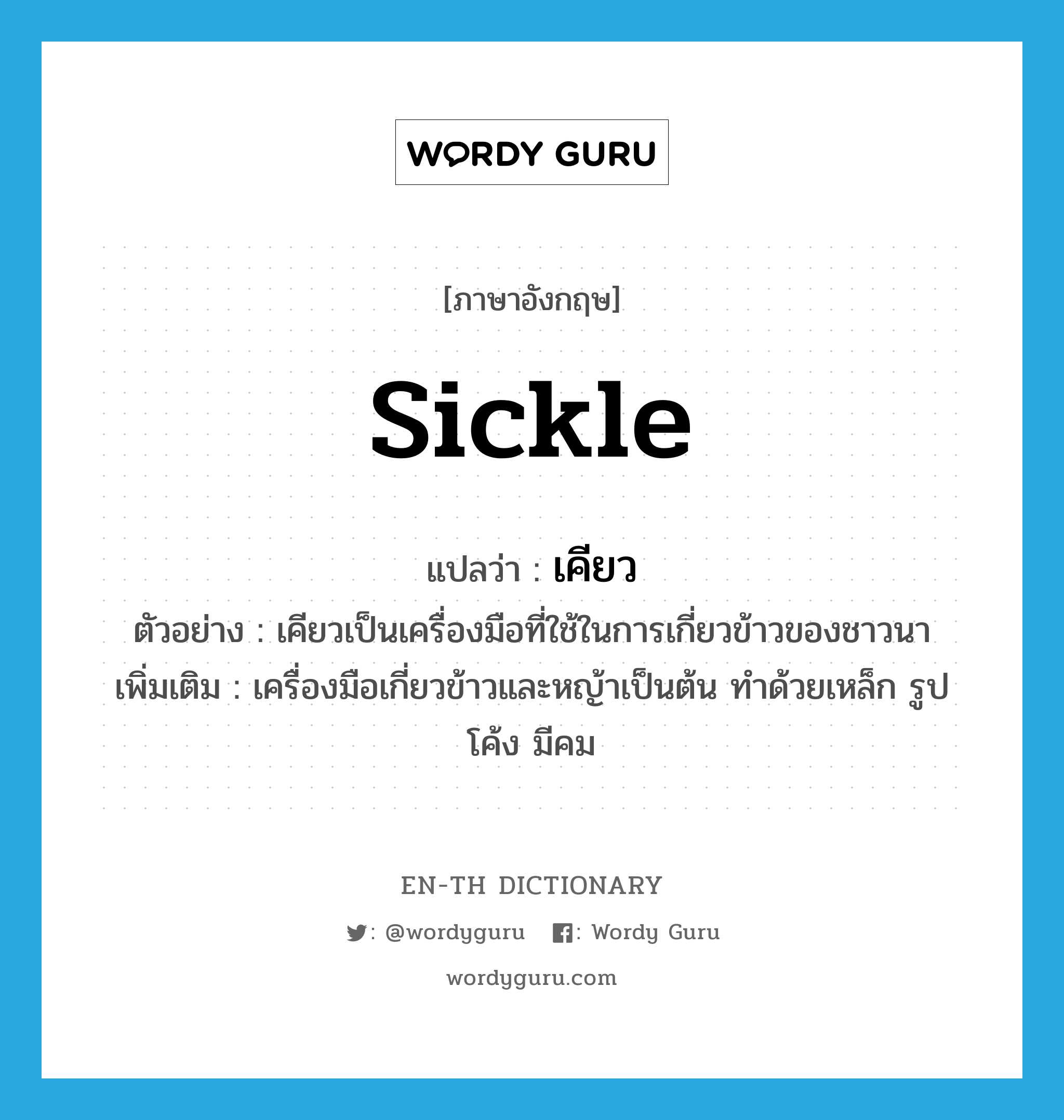 sickle แปลว่า?, คำศัพท์ภาษาอังกฤษ sickle แปลว่า เคียว ประเภท N ตัวอย่าง เคียวเป็นเครื่องมือที่ใช้ในการเกี่ยวข้าวของชาวนา เพิ่มเติม เครื่องมือเกี่ยวข้าวและหญ้าเป็นต้น ทำด้วยเหล็ก รูปโค้ง มีคม หมวด N