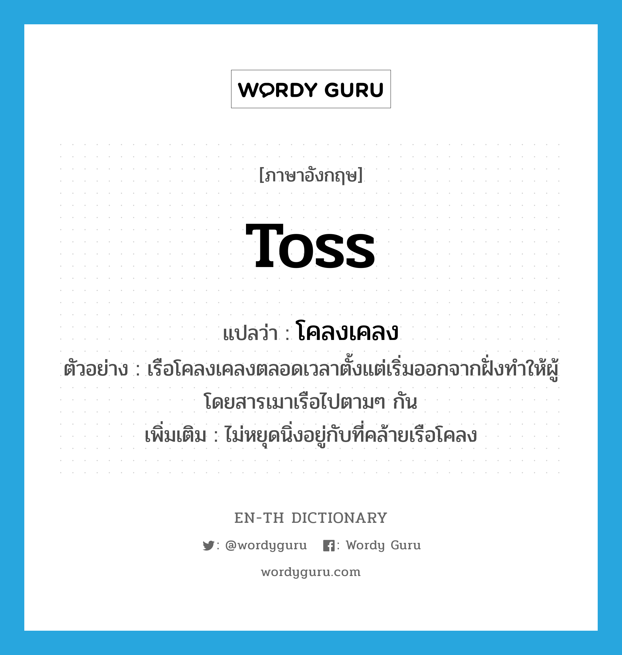 toss แปลว่า?, คำศัพท์ภาษาอังกฤษ toss แปลว่า โคลงเคลง ประเภท V ตัวอย่าง เรือโคลงเคลงตลอดเวลาตั้งแต่เริ่มออกจากฝั่งทำให้ผู้โดยสารเมาเรือไปตามๆ กัน เพิ่มเติม ไม่หยุดนิ่งอยู่กับที่คล้ายเรือโคลง หมวด V