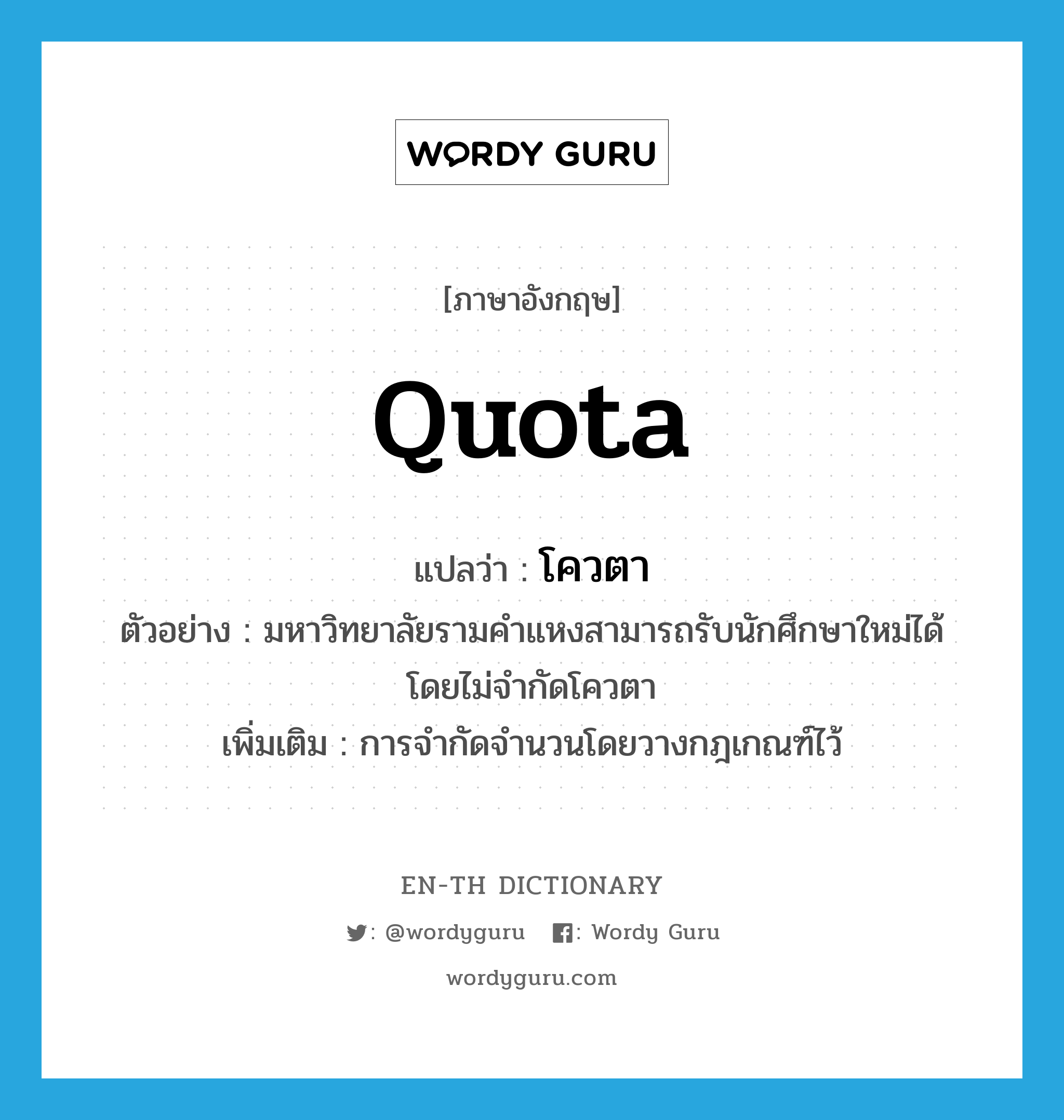 quota แปลว่า?, คำศัพท์ภาษาอังกฤษ quota แปลว่า โควตา ประเภท N ตัวอย่าง มหาวิทยาลัยรามคำแหงสามารถรับนักศึกษาใหม่ได้โดยไม่จำกัดโควตา เพิ่มเติม การจำกัดจำนวนโดยวางกฎเกณฑ์ไว้ หมวด N