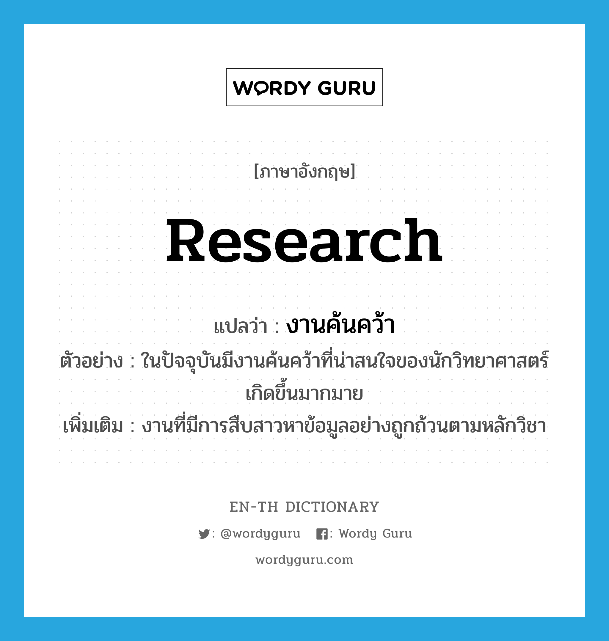 research แปลว่า?, คำศัพท์ภาษาอังกฤษ research แปลว่า งานค้นคว้า ประเภท N ตัวอย่าง ในปัจจุบันมีงานค้นคว้าที่น่าสนใจของนักวิทยาศาสตร์เกิดขึ้นมากมาย เพิ่มเติม งานที่มีการสืบสาวหาข้อมูลอย่างถูกถ้วนตามหลักวิชา หมวด N