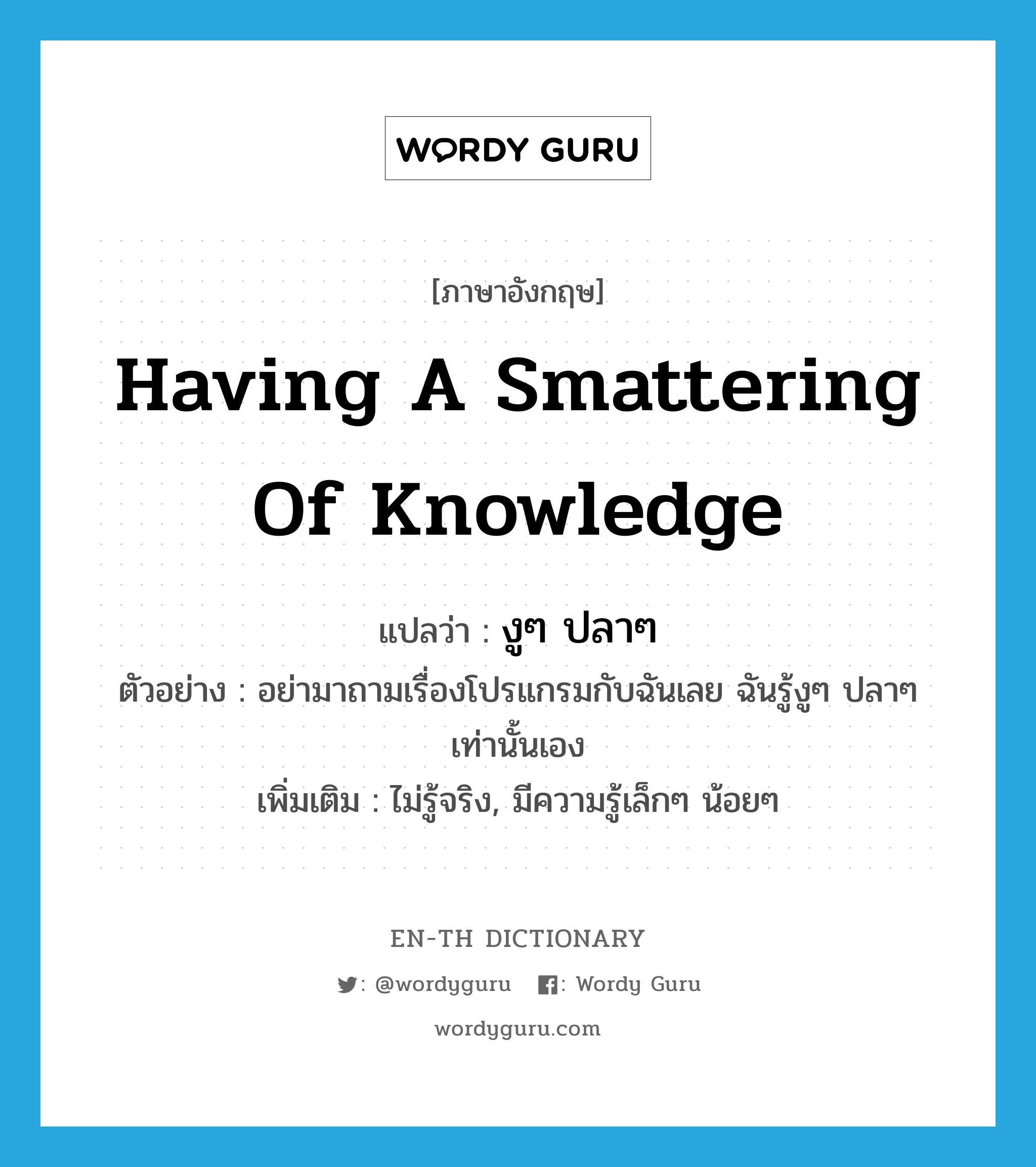 having a smattering of knowledge แปลว่า?, คำศัพท์ภาษาอังกฤษ having a smattering of knowledge แปลว่า งูๆ ปลาๆ ประเภท ADV ตัวอย่าง อย่ามาถามเรื่องโปรแกรมกับฉันเลย ฉันรู้งูๆ ปลาๆเท่านั้นเอง เพิ่มเติม ไม่รู้จริง, มีความรู้เล็กๆ น้อยๆ หมวด ADV