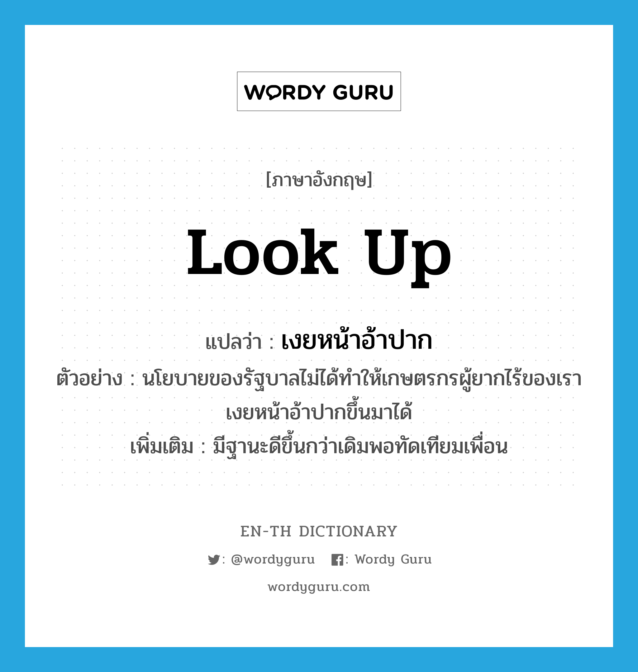 look up แปลว่า?, คำศัพท์ภาษาอังกฤษ look up แปลว่า เงยหน้าอ้าปาก ประเภท V ตัวอย่าง นโยบายของรัฐบาลไม่ได้ทำให้เกษตรกรผู้ยากไร้ของเราเงยหน้าอ้าปากขึ้นมาได้ เพิ่มเติม มีฐานะดีขึ้นกว่าเดิมพอทัดเทียมเพื่อน หมวด V