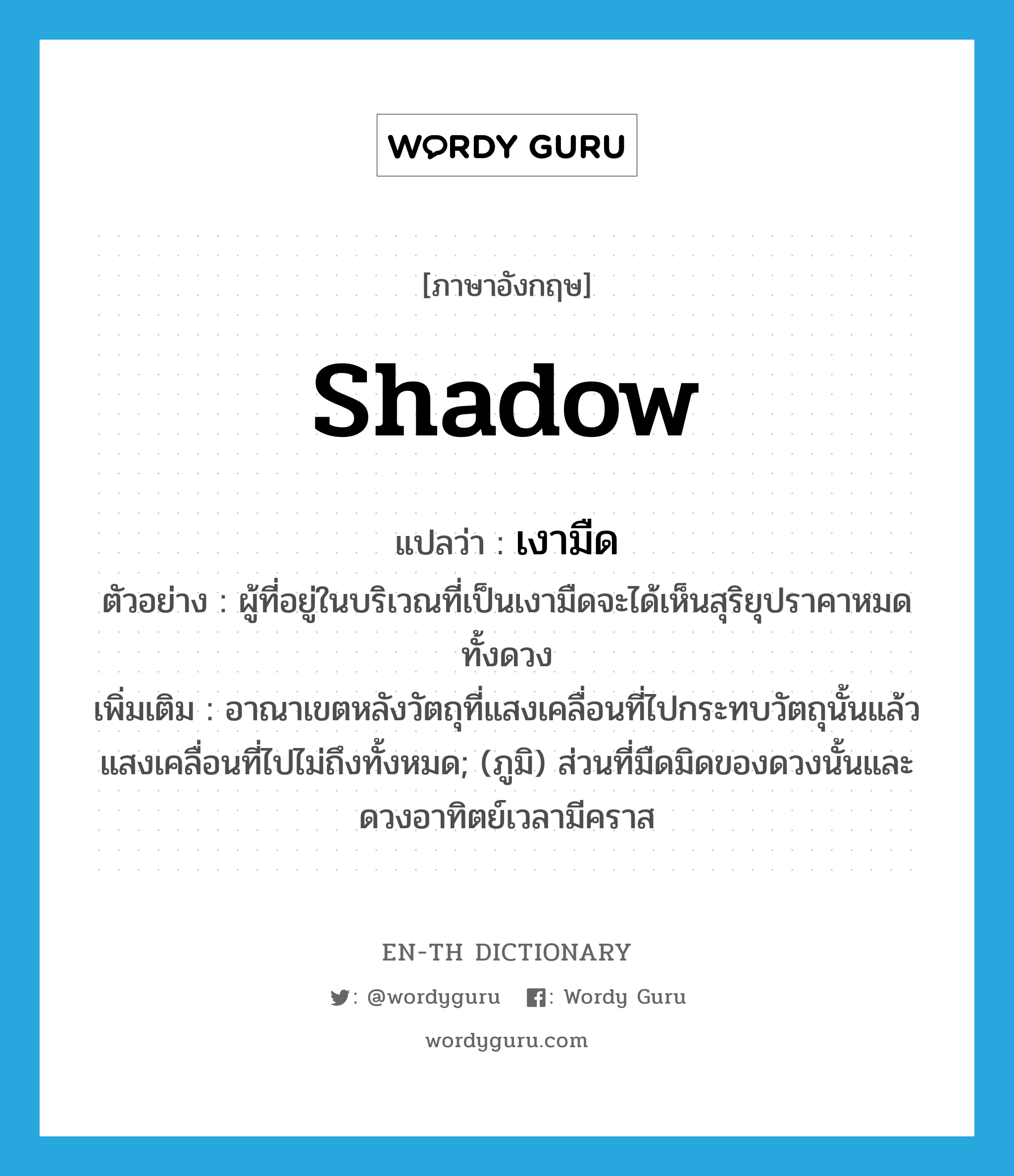 shadow แปลว่า?, คำศัพท์ภาษาอังกฤษ shadow แปลว่า เงามืด ประเภท N ตัวอย่าง ผู้ที่อยู่ในบริเวณที่เป็นเงามืดจะได้เห็นสุริยุปราคาหมดทั้งดวง เพิ่มเติม อาณาเขตหลังวัตถุที่แสงเคลื่อนที่ไปกระทบวัตถุนั้นแล้วแสงเคลื่อนที่ไปไม่ถึงทั้งหมด; (ภูมิ) ส่วนที่มืดมิดของดวงนั้นและดวงอาทิตย์เวลามีคราส หมวด N