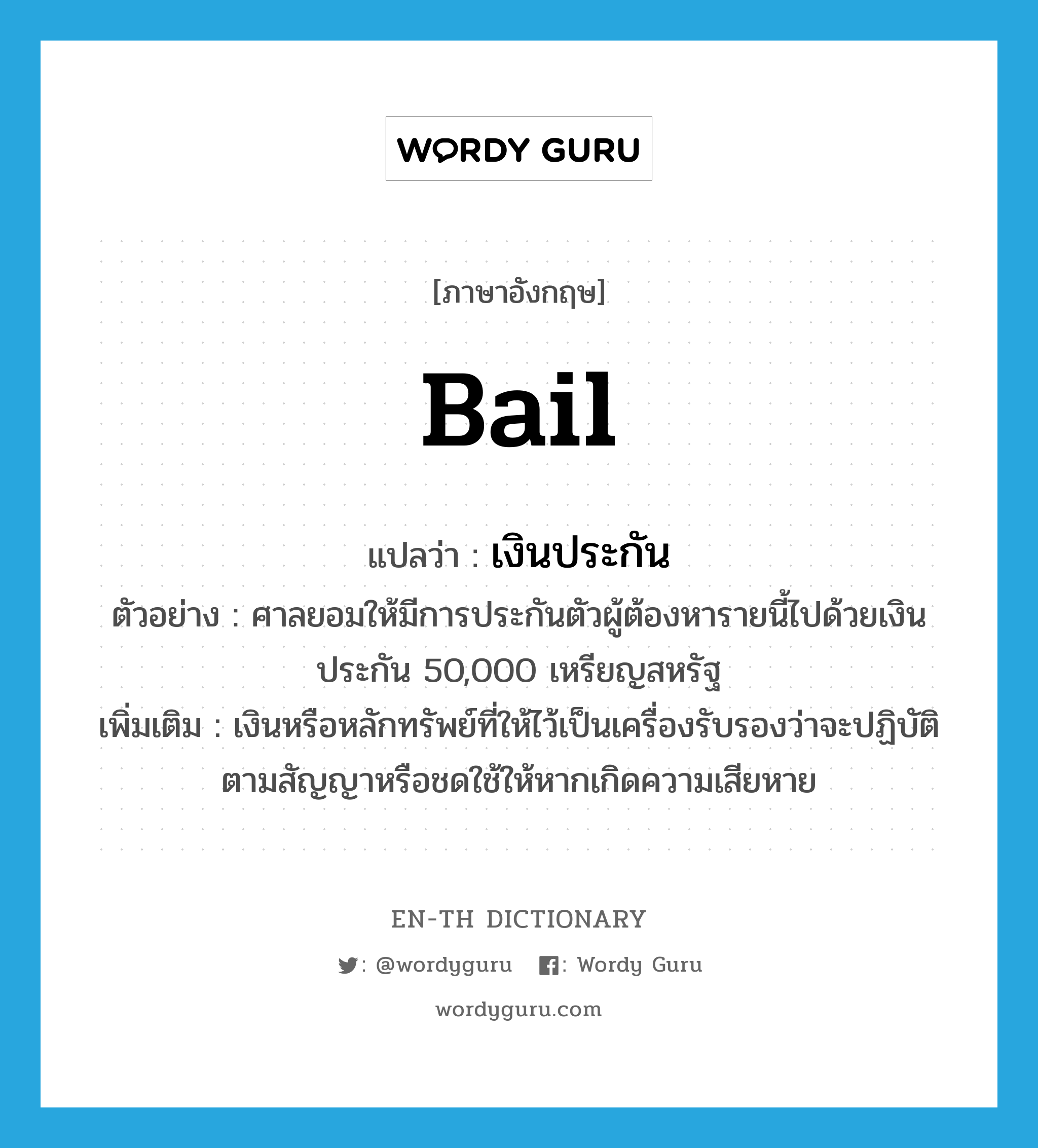 bail แปลว่า?, คำศัพท์ภาษาอังกฤษ bail แปลว่า เงินประกัน ประเภท N ตัวอย่าง ศาลยอมให้มีการประกันตัวผู้ต้องหารายนี้ไปด้วยเงินประกัน 50,000 เหรียญสหรัฐ เพิ่มเติม เงินหรือหลักทรัพย์ที่ให้ไว้เป็นเครื่องรับรองว่าจะปฏิบัติตามสัญญาหรือชดใช้ให้หากเกิดความเสียหาย หมวด N