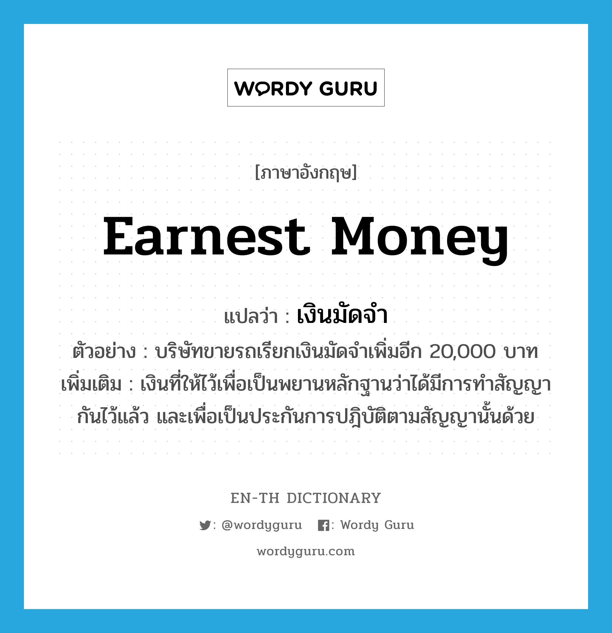 earnest money แปลว่า?, คำศัพท์ภาษาอังกฤษ earnest money แปลว่า เงินมัดจำ ประเภท N ตัวอย่าง บริษัทขายรถเรียกเงินมัดจำเพิ่มอีก 20,000 บาท เพิ่มเติม เงินที่ให้ไว้เพื่อเป็นพยานหลักฐานว่าได้มีการทำสัญญากันไว้แล้ว และเพื่อเป็นประกันการปฎิบัติตามสัญญานั้นด้วย หมวด N