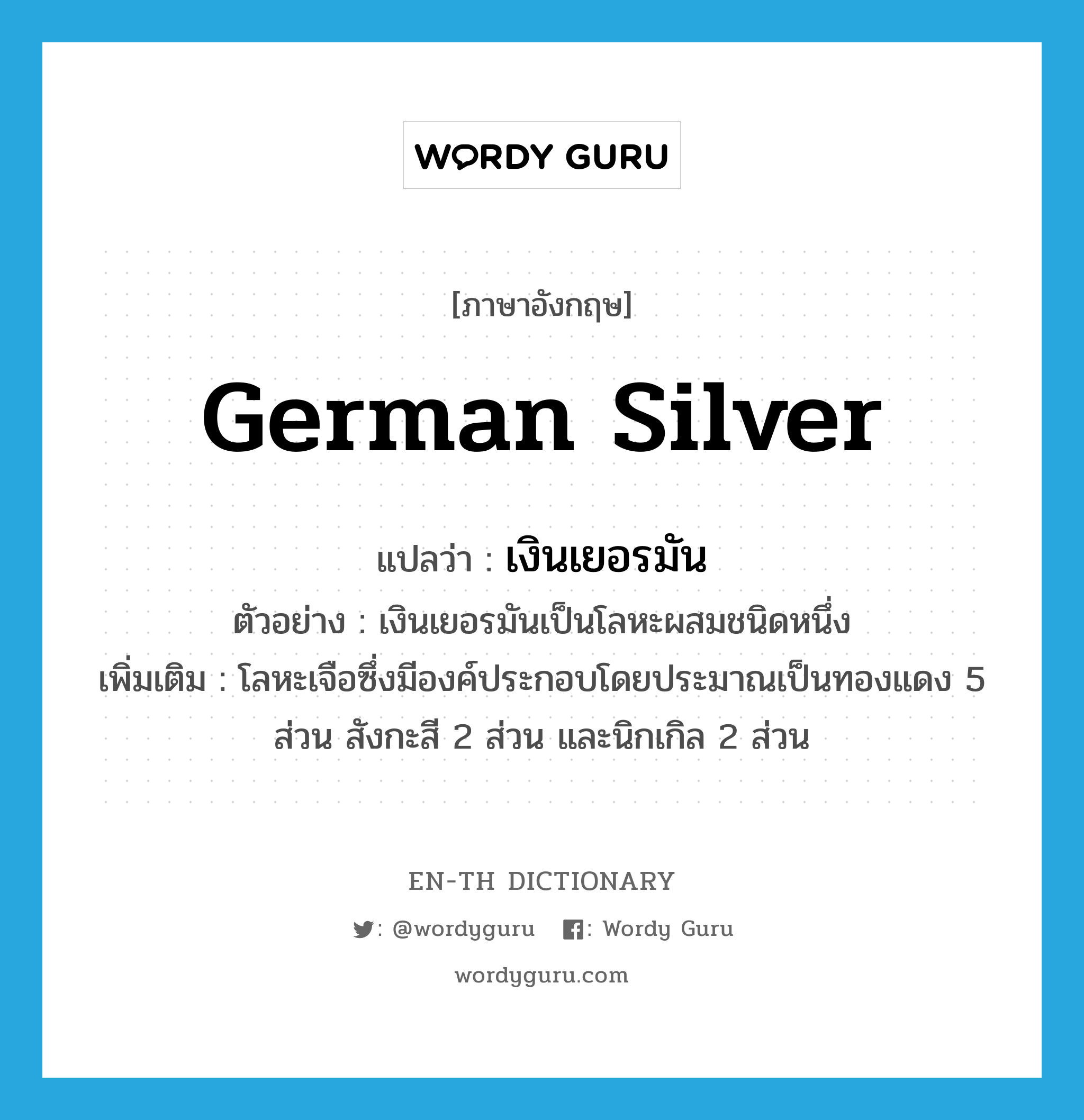 German silver แปลว่า?, คำศัพท์ภาษาอังกฤษ German silver แปลว่า เงินเยอรมัน ประเภท N ตัวอย่าง เงินเยอรมันเป็นโลหะผสมชนิดหนึ่ง เพิ่มเติม โลหะเจือซึ่งมีองค์ประกอบโดยประมาณเป็นทองแดง 5 ส่วน สังกะสี 2 ส่วน และนิกเกิล 2 ส่วน หมวด N