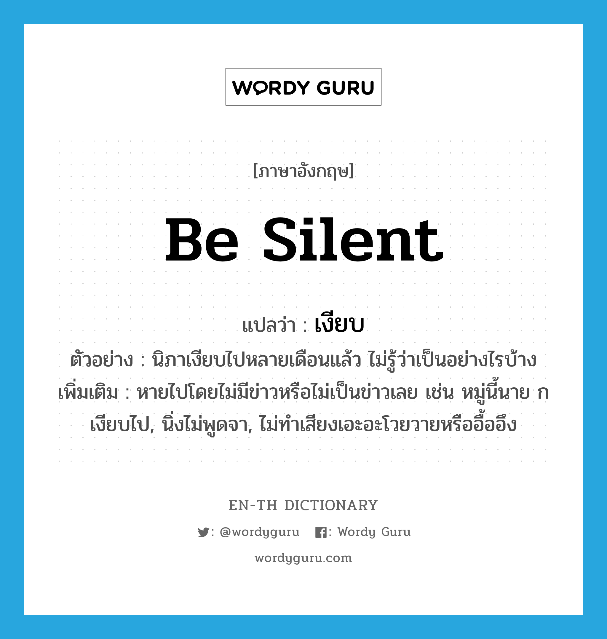 be silent แปลว่า?, คำศัพท์ภาษาอังกฤษ be silent แปลว่า เงียบ ประเภท V ตัวอย่าง นิภาเงียบไปหลายเดือนแล้ว ไม่รู้ว่าเป็นอย่างไรบ้าง เพิ่มเติม หายไปโดยไม่มีข่าวหรือไม่เป็นข่าวเลย เช่น หมู่นี้นาย ก เงียบไป, นิ่งไม่พูดจา, ไม่ทำเสียงเอะอะโวยวายหรืออื้ออึง หมวด V