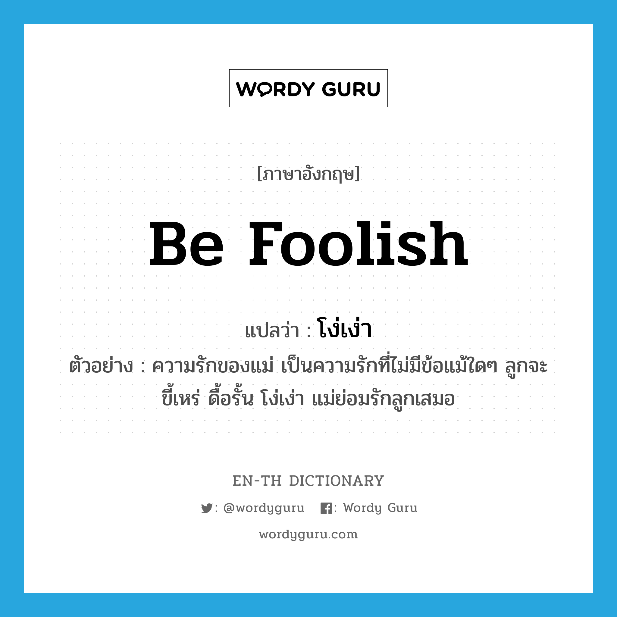 be foolish แปลว่า?, คำศัพท์ภาษาอังกฤษ be foolish แปลว่า โง่เง่า ประเภท V ตัวอย่าง ความรักของแม่ เป็นความรักที่ไม่มีข้อแม้ใดๆ ลูกจะขี้เหร่ ดื้อรั้น โง่เง่า แม่ย่อมรักลูกเสมอ หมวด V