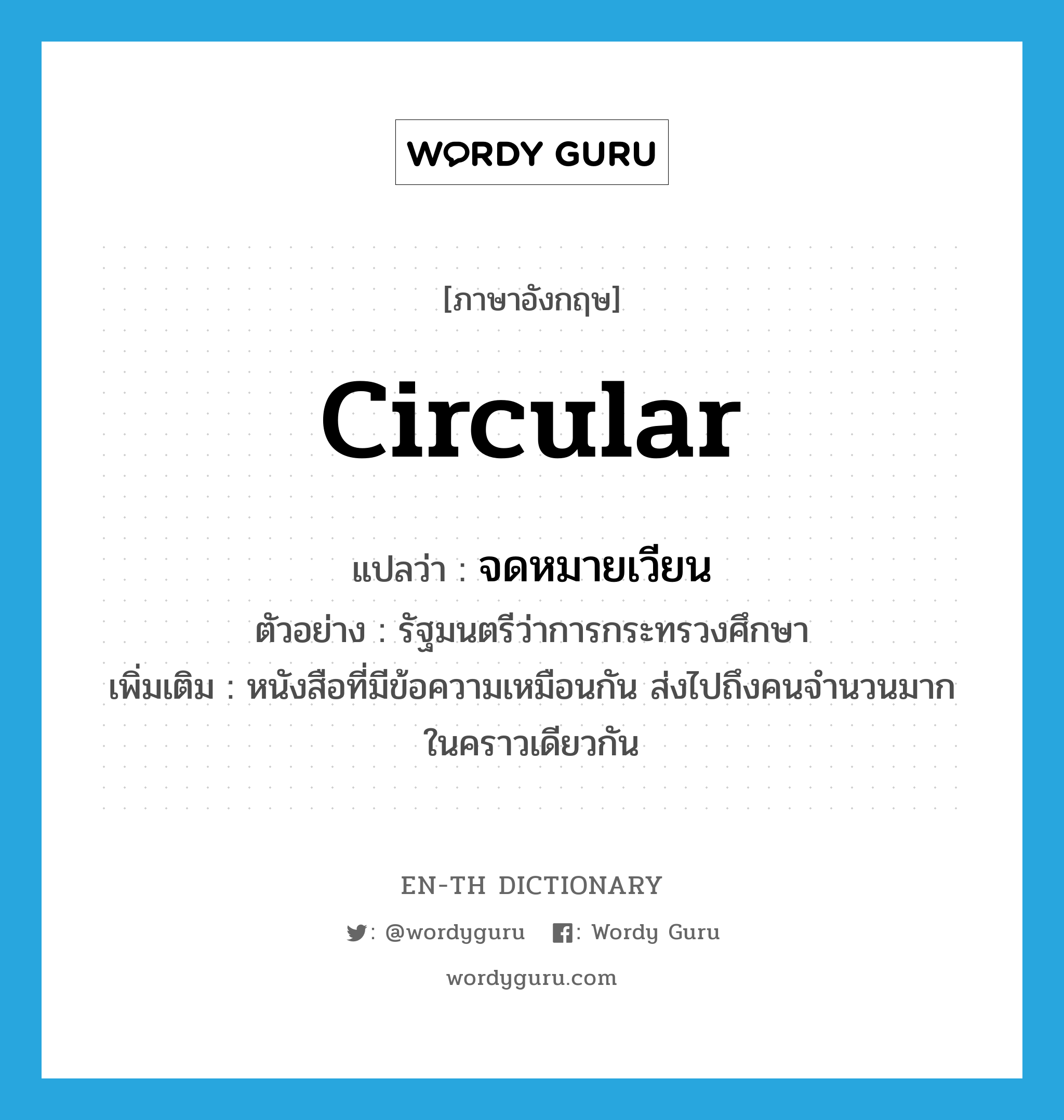 circular แปลว่า?, คำศัพท์ภาษาอังกฤษ circular แปลว่า จดหมายเวียน ประเภท N ตัวอย่าง รัฐมนตรีว่าการกระทรวงศึกษา เพิ่มเติม หนังสือที่มีข้อความเหมือนกัน ส่งไปถึงคนจำนวนมากในคราวเดียวกัน หมวด N