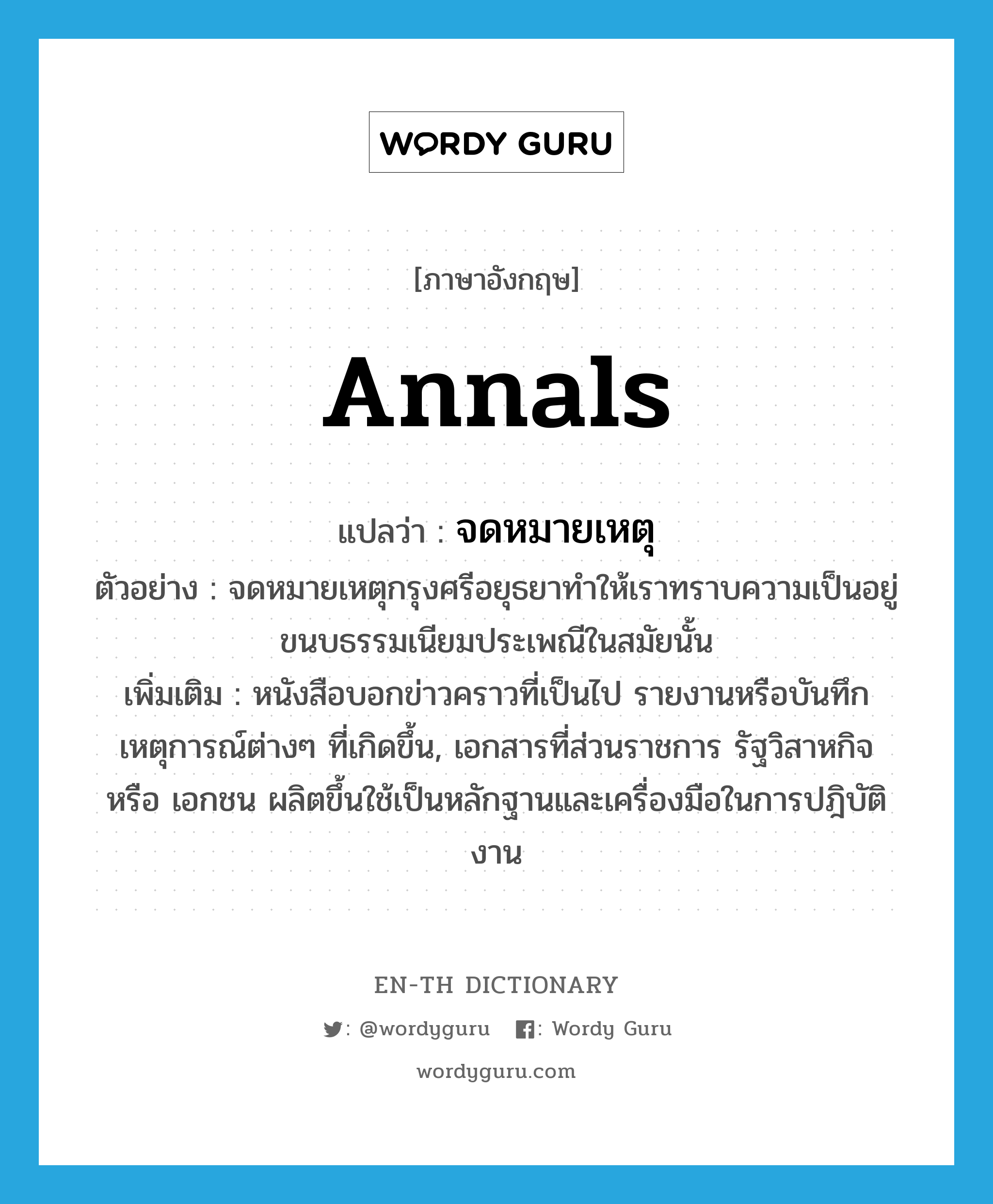 annals แปลว่า?, คำศัพท์ภาษาอังกฤษ annals แปลว่า จดหมายเหตุ ประเภท N ตัวอย่าง จดหมายเหตุกรุงศรีอยุธยาทำให้เราทราบความเป็นอยู่ ขนบธรรมเนียมประเพณีในสมัยนั้น เพิ่มเติม หนังสือบอกข่าวคราวที่เป็นไป รายงานหรือบันทึกเหตุการณ์ต่างๆ ที่เกิดขึ้น, เอกสารที่ส่วนราชการ รัฐวิสาหกิจ หรือ เอกชน ผลิตขึ้นใช้เป็นหลักฐานและเครื่องมือในการปฎิบัติงาน หมวด N