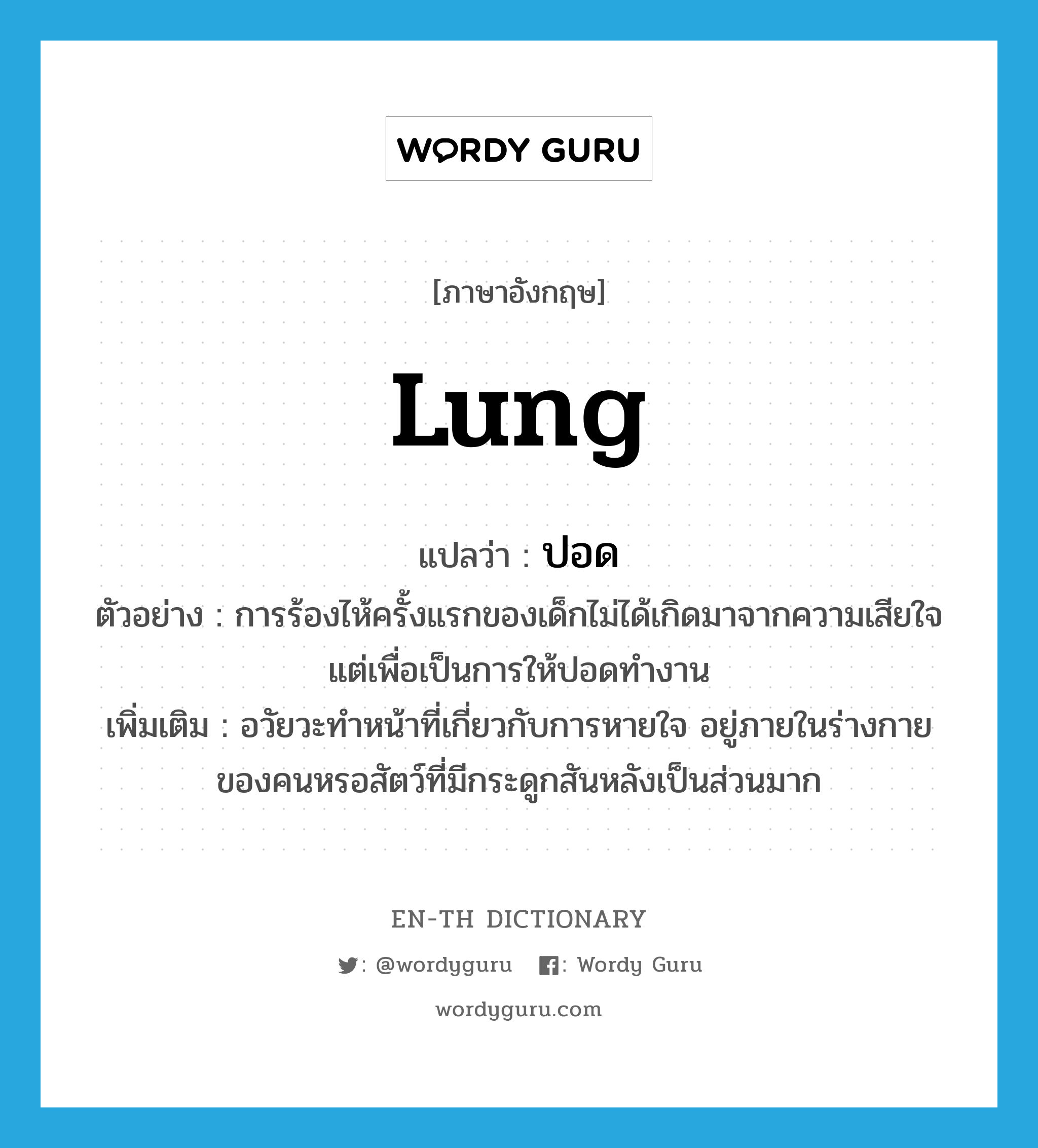 lung แปลว่า?, คำศัพท์ภาษาอังกฤษ lung แปลว่า ปอด ประเภท N ตัวอย่าง การร้องไห้ครั้งแรกของเด็กไม่ได้เกิดมาจากความเสียใจแต่เพื่อเป็นการให้ปอดทำงาน เพิ่มเติม อวัยวะทำหน้าที่เกี่ยวกับการหายใจ อยู่ภายในร่างกายของคนหรอสัตว์ที่มีกระดูกสันหลังเป็นส่วนมาก หมวด N