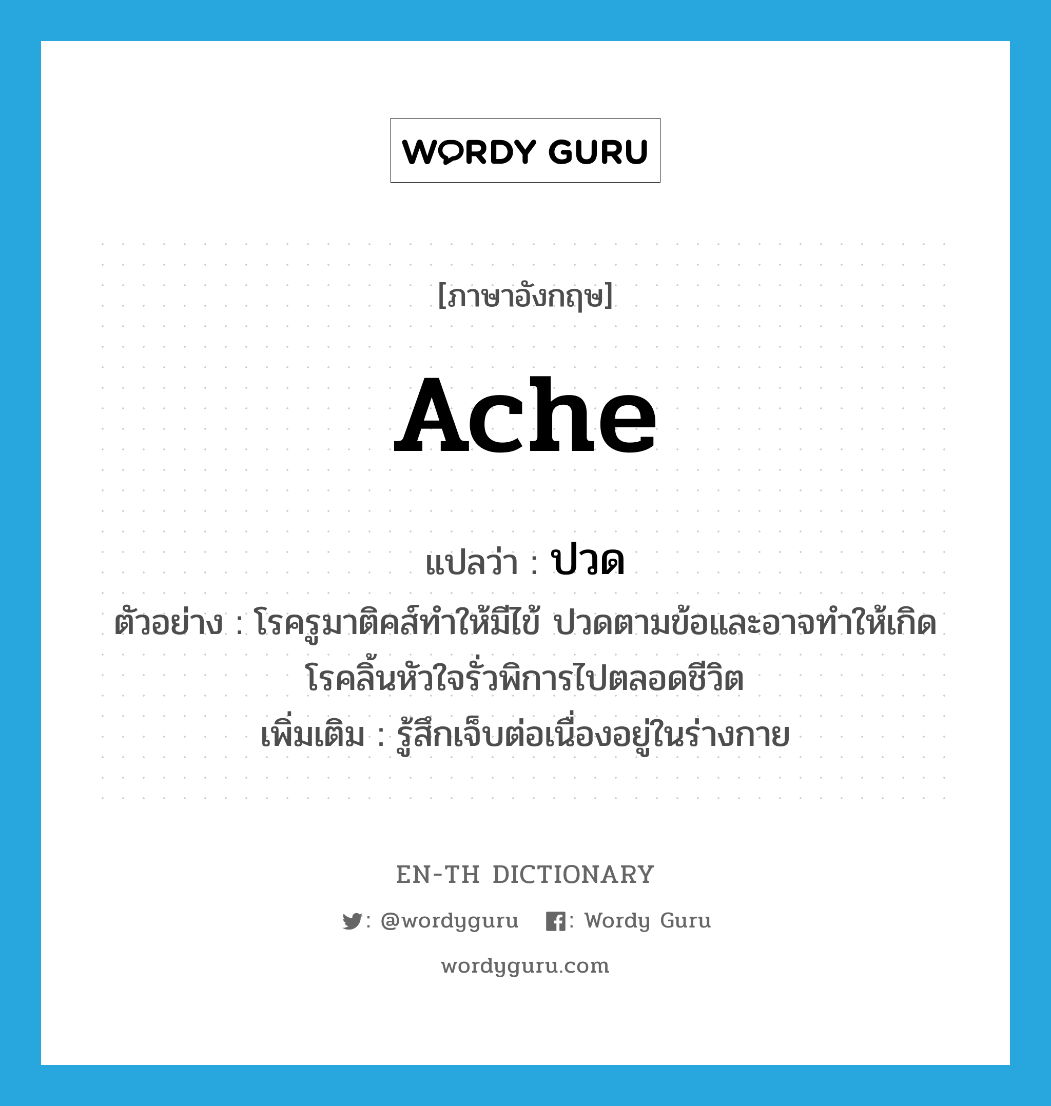 ache แปลว่า?, คำศัพท์ภาษาอังกฤษ ache แปลว่า ปวด ประเภท V ตัวอย่าง โรครูมาติคส์ทำให้มีไข้ ปวดตามข้อและอาจทำให้เกิดโรคลิ้นหัวใจรั่วพิการไปตลอดชีวิต เพิ่มเติม รู้สึกเจ็บต่อเนื่องอยู่ในร่างกาย หมวด V