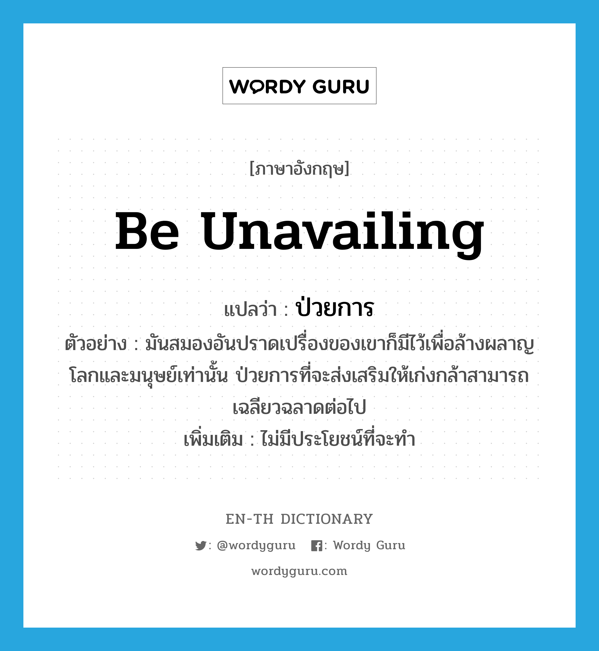 be unavailing แปลว่า?, คำศัพท์ภาษาอังกฤษ be unavailing แปลว่า ป่วยการ ประเภท V ตัวอย่าง มันสมองอันปราดเปรื่องของเขาก็มีไว้เพื่อล้างผลาญโลกและมนุษย์เท่านั้น ป่วยการที่จะส่งเสริมให้เก่งกล้าสามารถเฉลียวฉลาดต่อไป เพิ่มเติม ไม่มีประโยชน์ที่จะทำ หมวด V