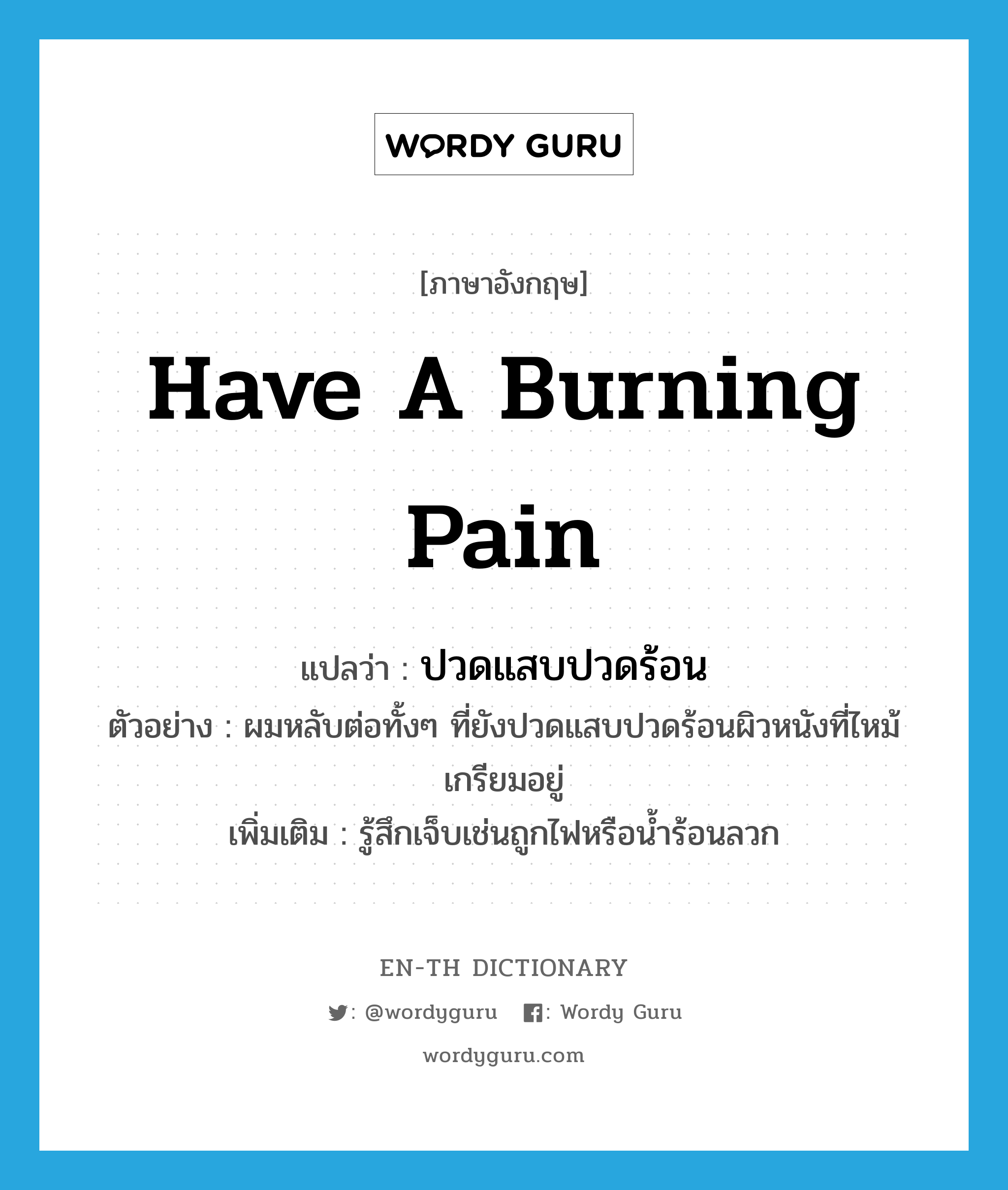 have a burning pain แปลว่า?, คำศัพท์ภาษาอังกฤษ have a burning pain แปลว่า ปวดแสบปวดร้อน ประเภท V ตัวอย่าง ผมหลับต่อทั้งๆ ที่ยังปวดแสบปวดร้อนผิวหนังที่ไหม้เกรียมอยู่ เพิ่มเติม รู้สึกเจ็บเช่นถูกไฟหรือน้ำร้อนลวก หมวด V