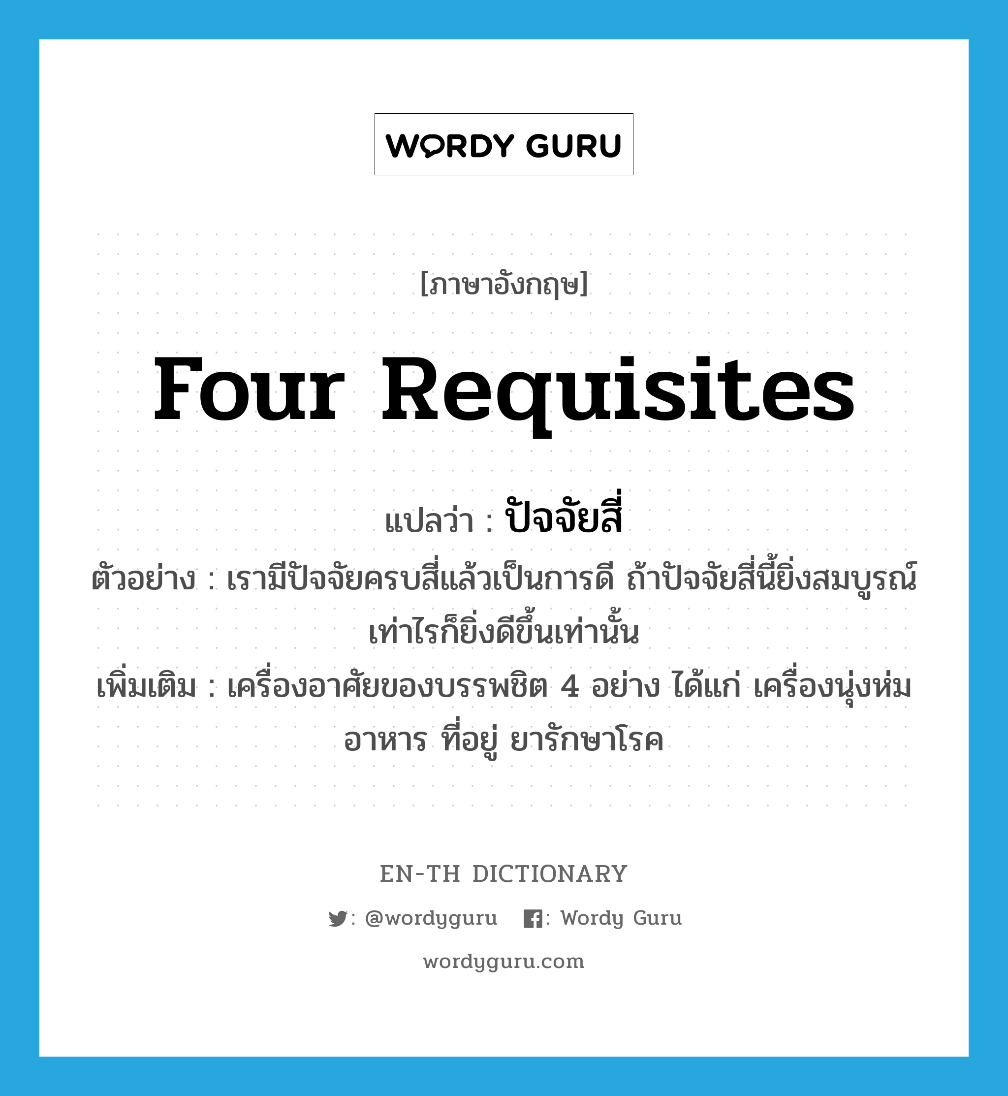 four requisites แปลว่า?, คำศัพท์ภาษาอังกฤษ four requisites แปลว่า ปัจจัยสี่ ประเภท N ตัวอย่าง เรามีปัจจัยครบสี่แล้วเป็นการดี ถ้าปัจจัยสี่นี้ยิ่งสมบูรณ์เท่าไรก็ยิ่งดีขึ้นเท่านั้น เพิ่มเติม เครื่องอาศัยของบรรพชิต 4 อย่าง ได้แก่ เครื่องนุ่งห่ม อาหาร ที่อยู่ ยารักษาโรค หมวด N