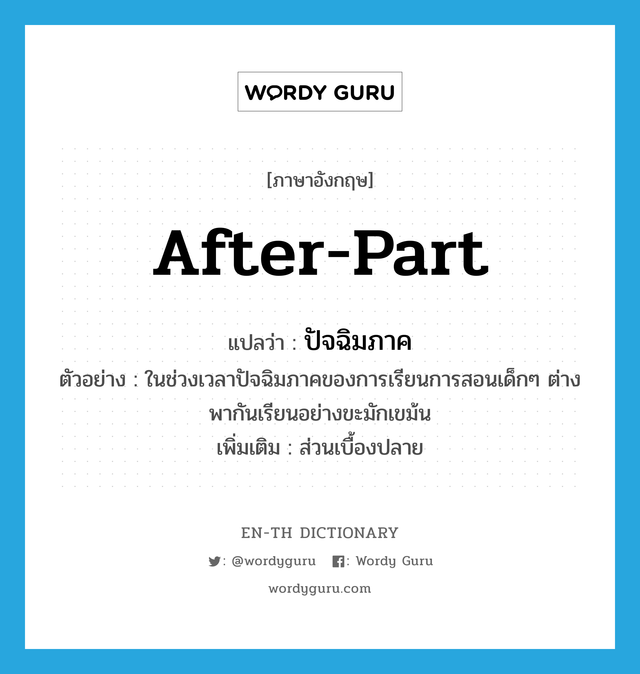 after-part แปลว่า?, คำศัพท์ภาษาอังกฤษ after-part แปลว่า ปัจฉิมภาค ประเภท N ตัวอย่าง ในช่วงเวลาปัจฉิมภาคของการเรียนการสอนเด็กๆ ต่างพากันเรียนอย่างขะมักเขม้น เพิ่มเติม ส่วนเบื้องปลาย หมวด N